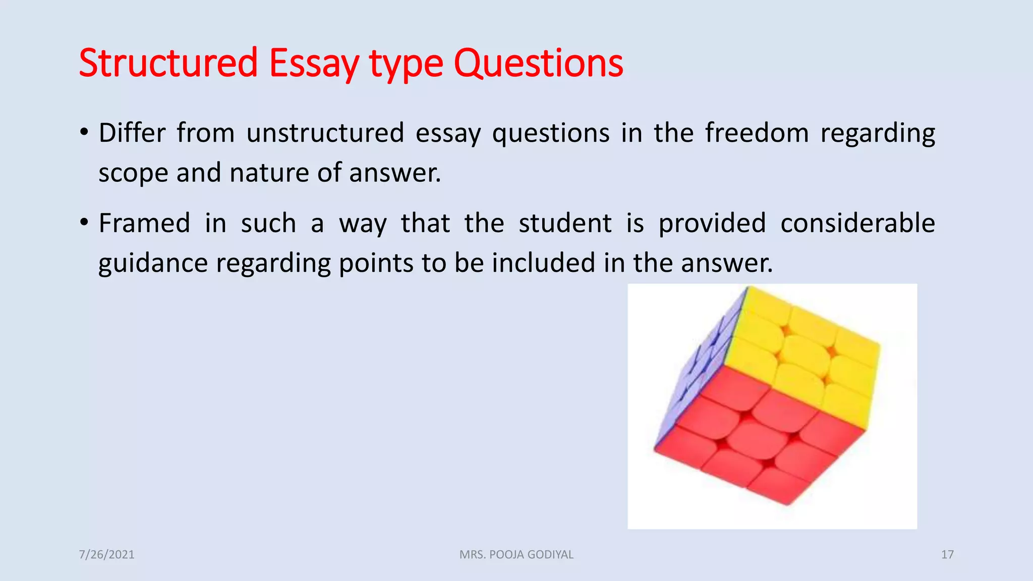 Structured Essay type Questions
• Differ from unstructured essay questions in the freedom regarding
scope and nature of answer.
• Framed in such a way that the student is provided considerable
guidance regarding points to be included in the answer.
7/26/2021 17
MRS. POOJA GODIYAL
 