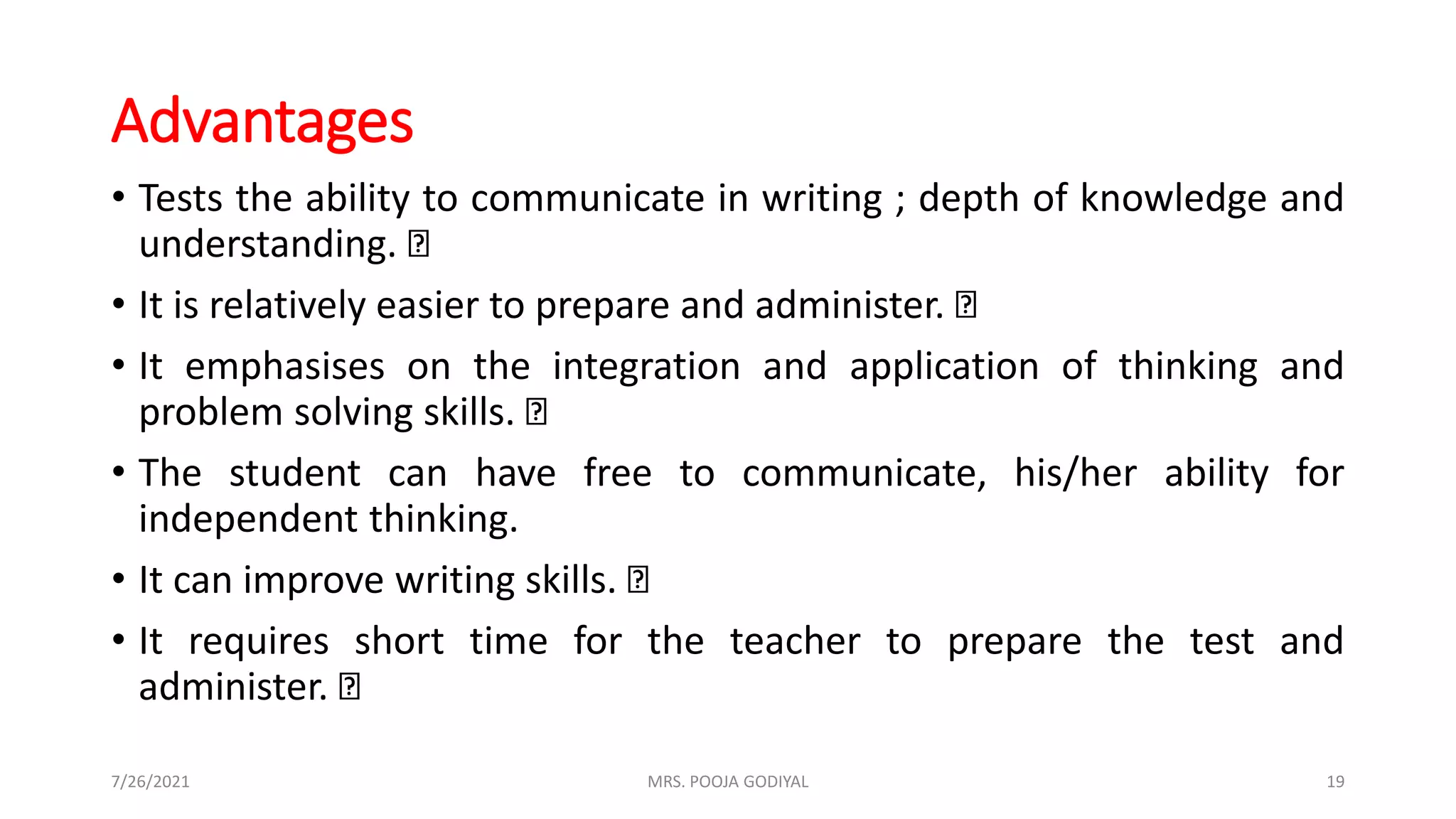 Advantages
• Tests the ability to communicate in writing ; depth of knowledge and
understanding.
• It is relatively easier to prepare and administer.
• It emphasises on the integration and application of thinking and
problem solving skills.
• The student can have free to communicate, his/her ability for
independent thinking.
• It can improve writing skills.
• It requires short time for the teacher to prepare the test and
administer.
7/26/2021 19
MRS. POOJA GODIYAL
 