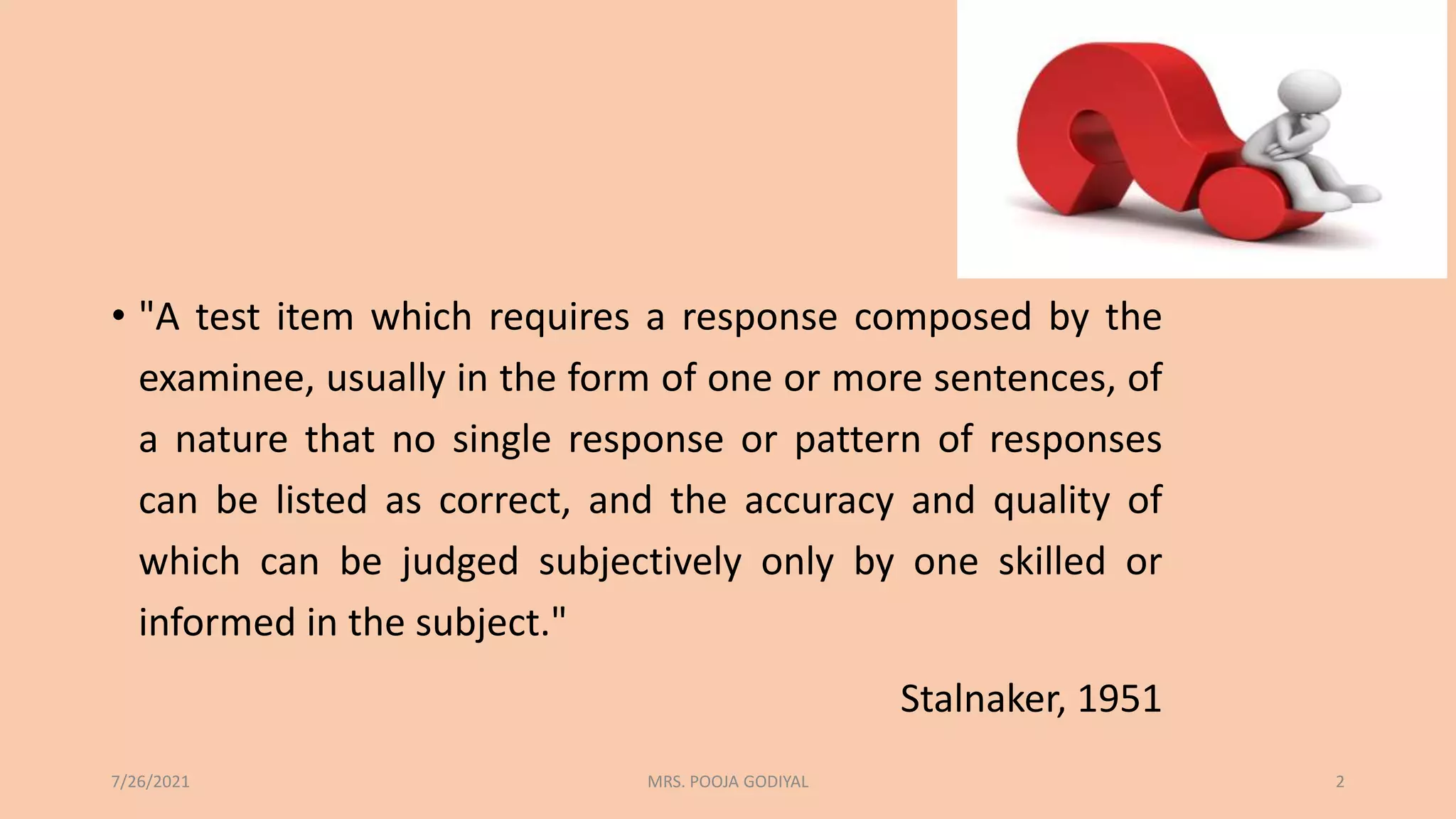 • "A test item which requires a response composed by the
examinee, usually in the form of one or more sentences, of
a nature that no single response or pattern of responses
can be listed as correct, and the accuracy and quality of
which can be judged subjectively only by one skilled or
informed in the subject."
Stalnaker, 1951
7/26/2021 2
MRS. POOJA GODIYAL
 