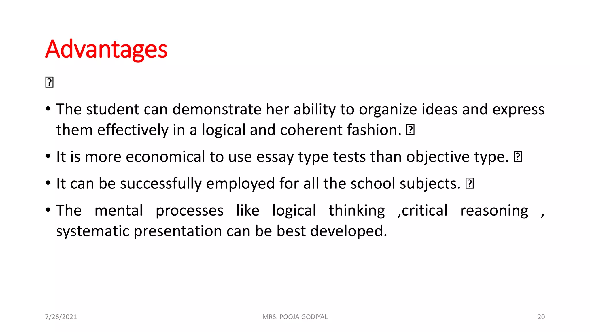 Advantages
• The student can demonstrate her ability to organize ideas and express
them effectively in a logical and coherent fashion.
• It is more economical to use essay type tests than objective type.
• It can be successfully employed for all the school subjects.
• The mental processes like logical thinking ,critical reasoning ,
systematic presentation can be best developed.
7/26/2021 20
MRS. POOJA GODIYAL
 