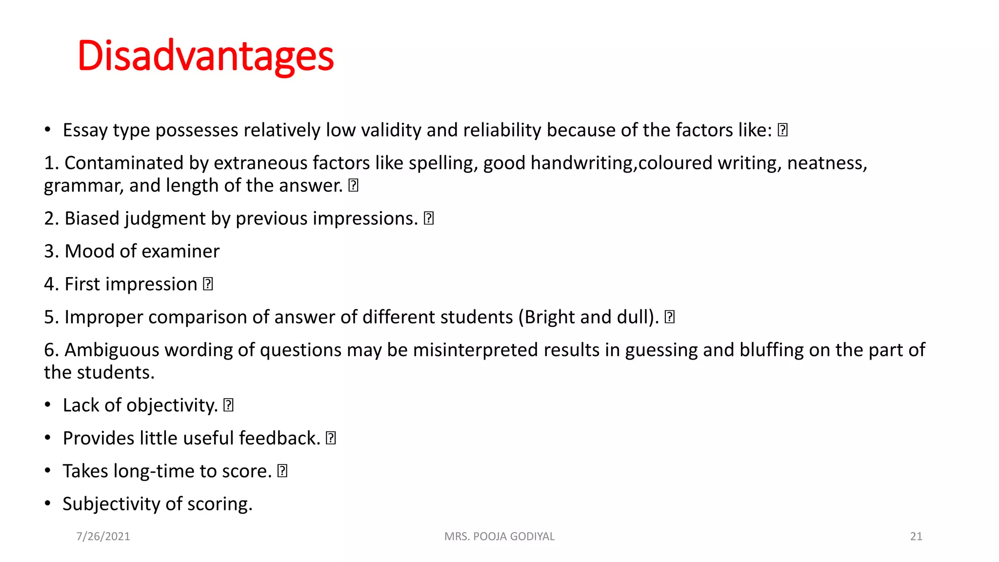 Disadvantages
• Essay type possesses relatively low validity and reliability because of the factors like:
1. Contaminated by extraneous factors like spelling, good handwriting,coloured writing, neatness,
grammar, and length of the answer.
2. Biased judgment by previous impressions.
3. Mood of examiner
4. First impression
5. Improper comparison of answer of different students (Bright and dull).
6. Ambiguous wording of questions may be misinterpreted results in guessing and bluffing on the part of
the students.
• Lack of objectivity.
• Provides little useful feedback.
• Takes long-time to score.
• Subjectivity of scoring.
7/26/2021 21
MRS. POOJA GODIYAL
 