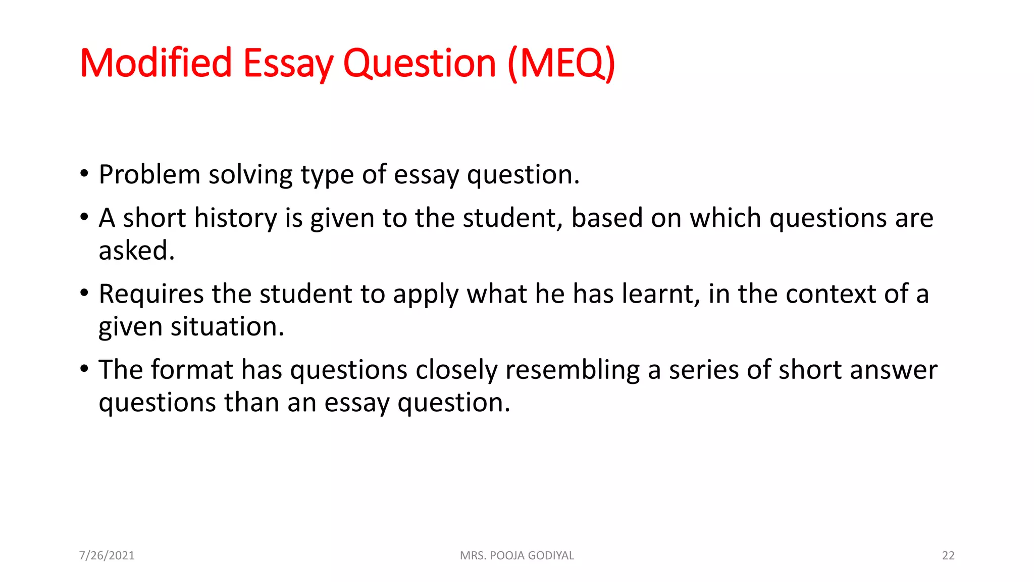Modified Essay Question (MEQ)
• Problem solving type of essay question.
• A short history is given to the student, based on which questions are
asked.
• Requires the student to apply what he has learnt, in the context of a
given situation.
• The format has questions closely resembling a series of short answer
questions than an essay question.
7/26/2021 22
MRS. POOJA GODIYAL
 