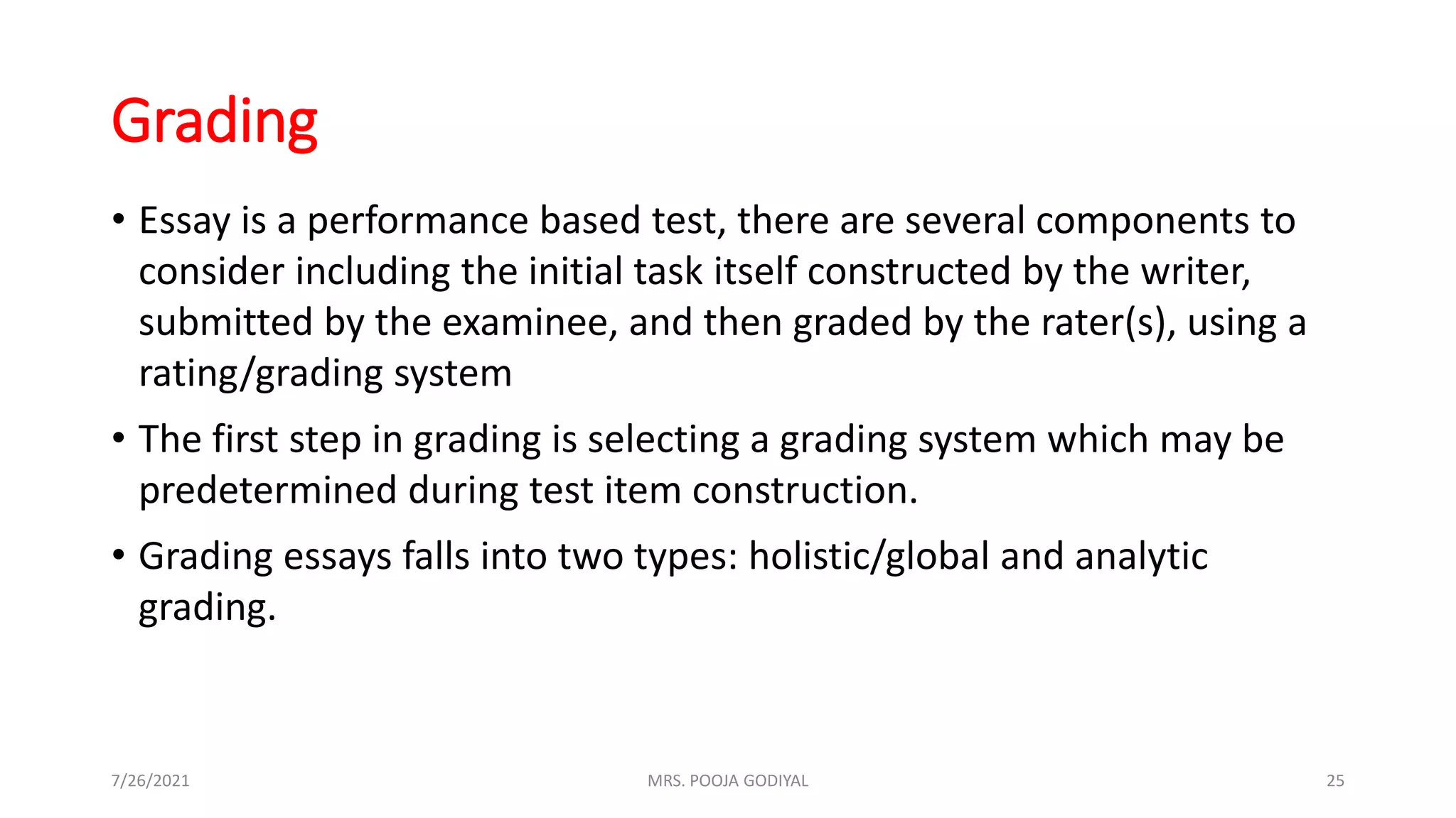 Grading
• Essay is a performance based test, there are several components to
consider including the initial task itself constructed by the writer,
submitted by the examinee, and then graded by the rater(s), using a
rating/grading system
• The first step in grading is selecting a grading system which may be
predetermined during test item construction.
• Grading essays falls into two types: holistic/global and analytic
grading.
7/26/2021 25
MRS. POOJA GODIYAL
 