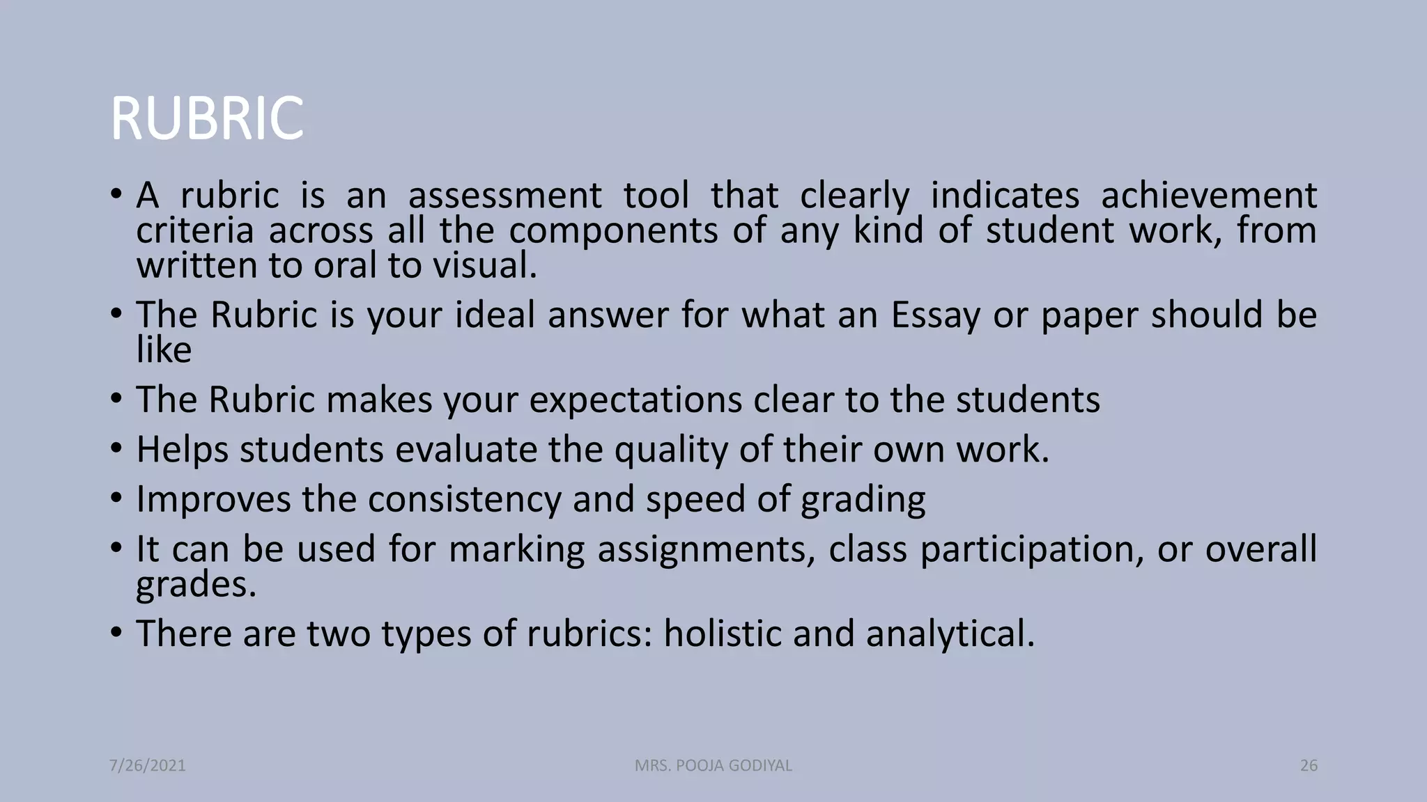 RUBRIC
• A rubric is an assessment tool that clearly indicates achievement
criteria across all the components of any kind of student work, from
written to oral to visual.
• The Rubric is your ideal answer for what an Essay or paper should be
like
• The Rubric makes your expectations clear to the students
• Helps students evaluate the quality of their own work.
• Improves the consistency and speed of grading
• It can be used for marking assignments, class participation, or overall
grades.
• There are two types of rubrics: holistic and analytical.
7/26/2021 26
MRS. POOJA GODIYAL
 