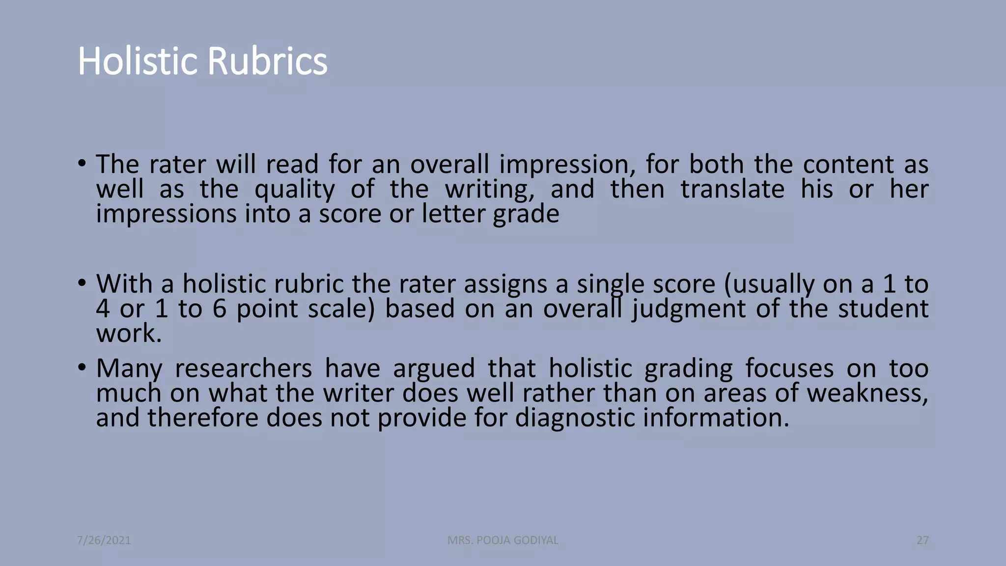 Holistic Rubrics
• The rater will read for an overall impression, for both the content as
well as the quality of the writing, and then translate his or her
impressions into a score or letter grade
• With a holistic rubric the rater assigns a single score (usually on a 1 to
4 or 1 to 6 point scale) based on an overall judgment of the student
work.
• Many researchers have argued that holistic grading focuses on too
much on what the writer does well rather than on areas of weakness,
and therefore does not provide for diagnostic information.
7/26/2021 27
MRS. POOJA GODIYAL
 