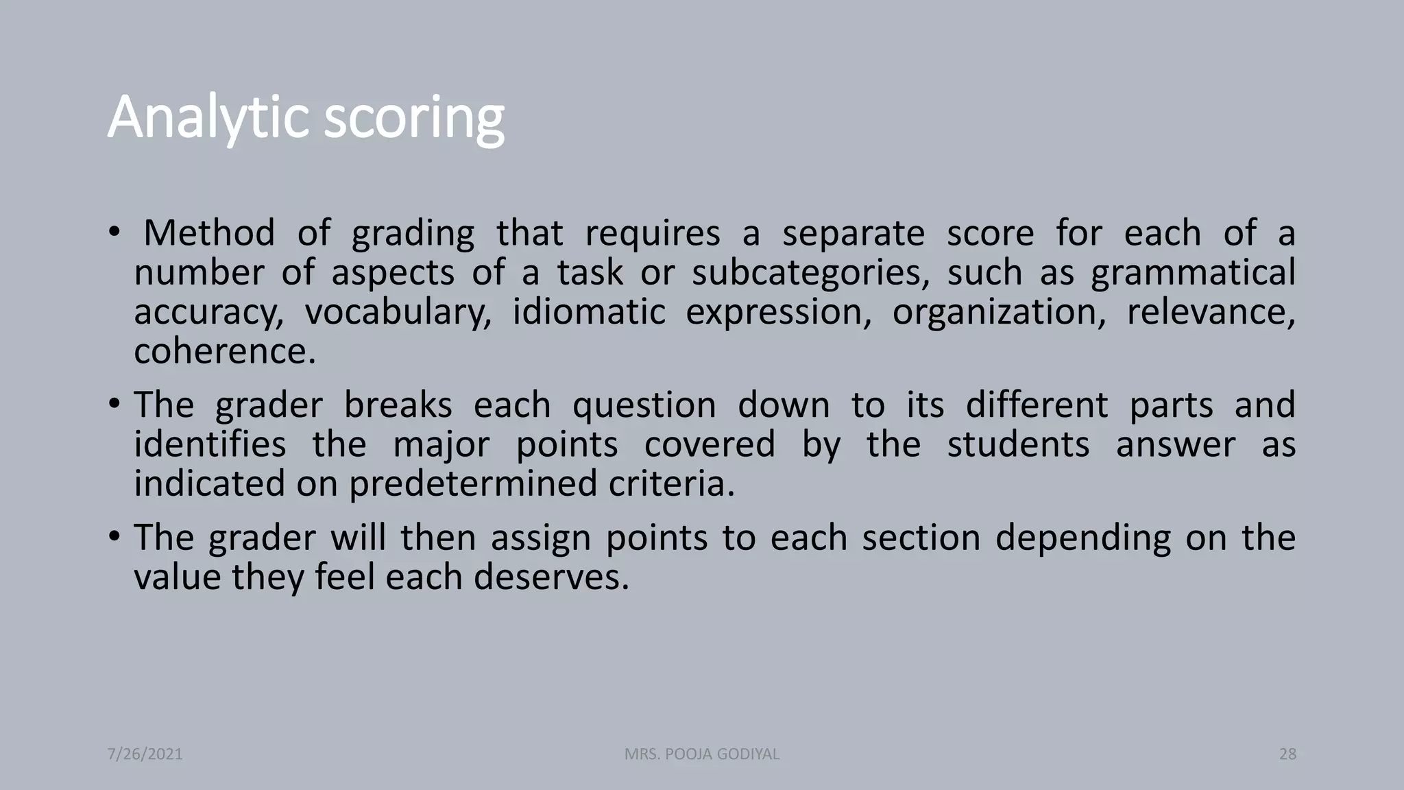 Analytic scoring
• Method of grading that requires a separate score for each of a
number of aspects of a task or subcategories, such as grammatical
accuracy, vocabulary, idiomatic expression, organization, relevance,
coherence.
• The grader breaks each question down to its different parts and
identifies the major points covered by the students answer as
indicated on predetermined criteria.
• The grader will then assign points to each section depending on the
value they feel each deserves.
7/26/2021 28
MRS. POOJA GODIYAL
 