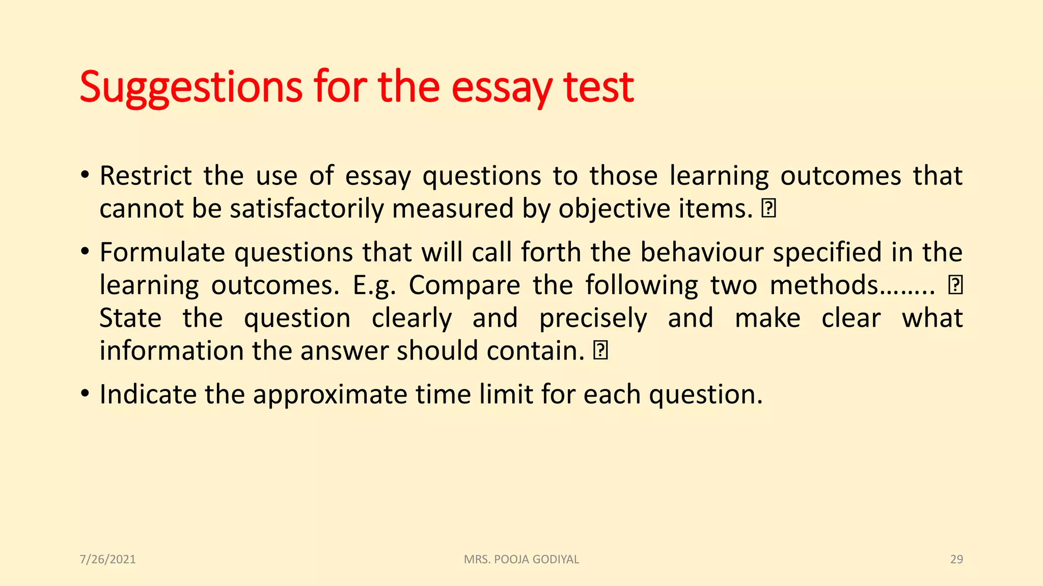 Suggestions for the essay test
• Restrict the use of essay questions to those learning outcomes that
cannot be satisfactorily measured by objective items.
• Formulate questions that will call forth the behaviour specified in the
learning outcomes. E.g. Compare the following two methods……..
State the question clearly and precisely and make clear what
information the answer should contain.
• Indicate the approximate time limit for each question.
7/26/2021 29
MRS. POOJA GODIYAL
 