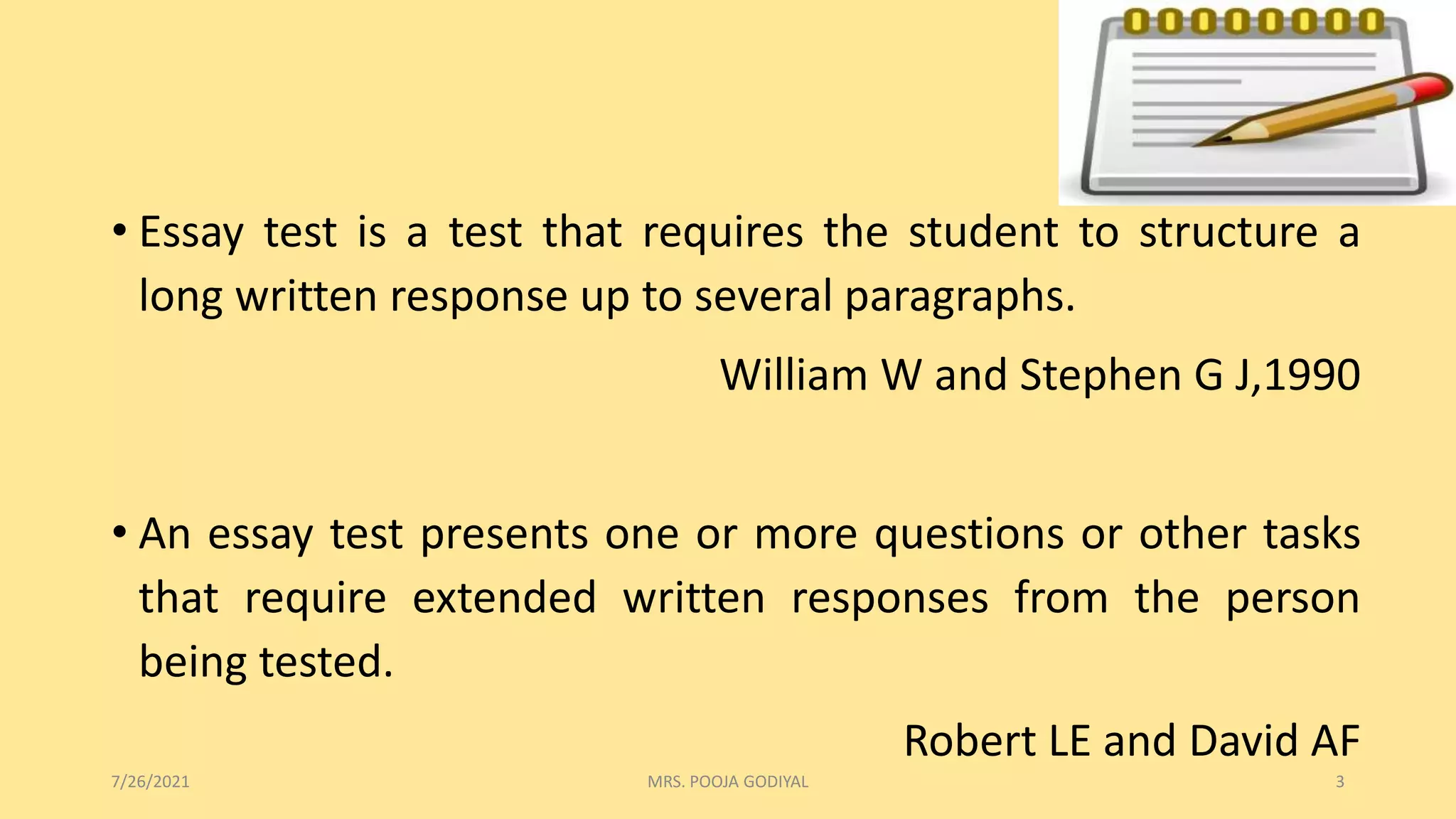 • Essay test is a test that requires the student to structure a
long written response up to several paragraphs.
William W and Stephen G J,1990
• An essay test presents one or more questions or other tasks
that require extended written responses from the person
being tested.
Robert LE and David AF
7/26/2021 3
MRS. POOJA GODIYAL
 