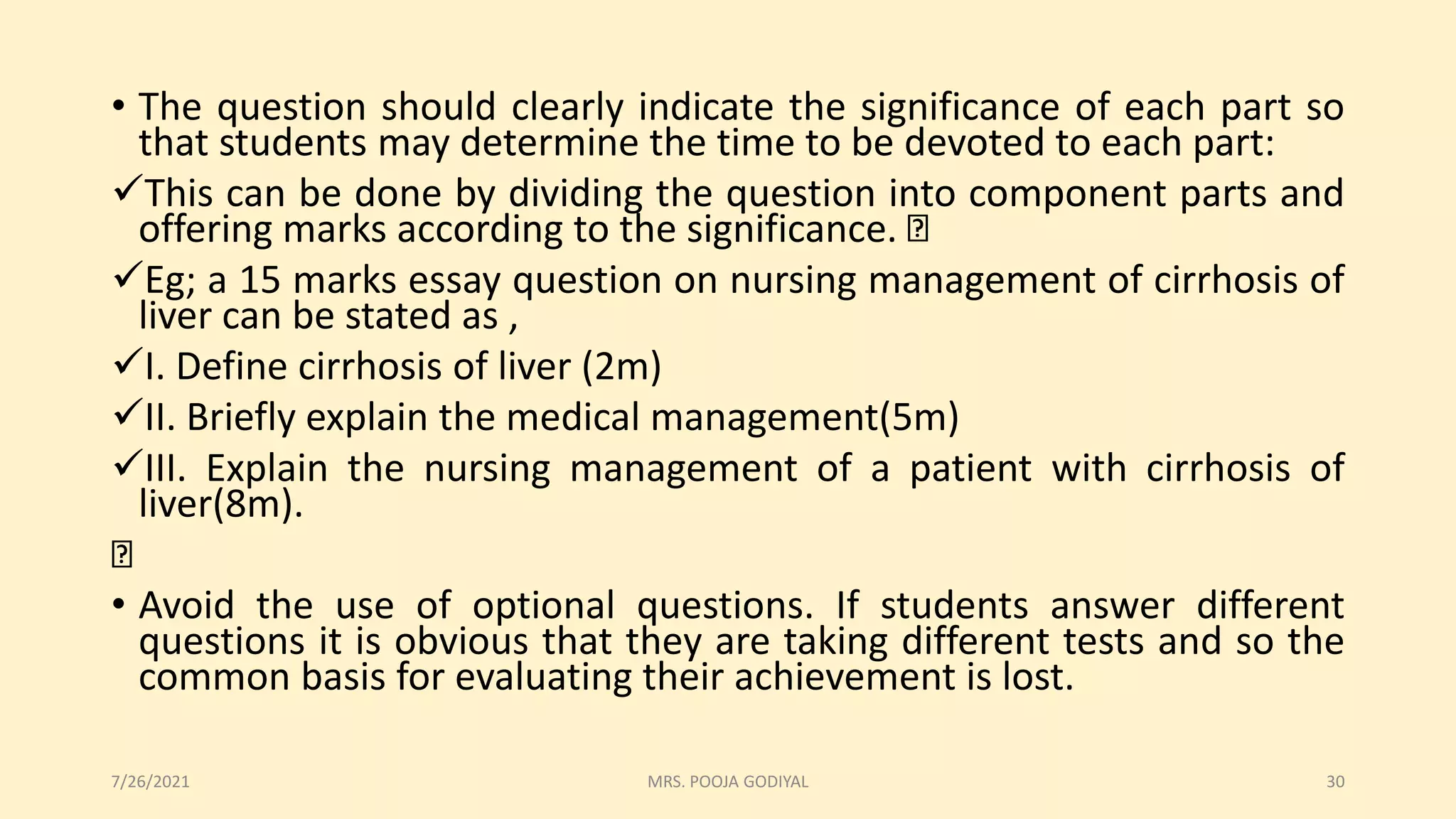 • The question should clearly indicate the significance of each part so
that students may determine the time to be devoted to each part:
This can be done by dividing the question into component parts and
offering marks according to the significance.
Eg; a 15 marks essay question on nursing management of cirrhosis of
liver can be stated as ,
I. Define cirrhosis of liver (2m)
II. Briefly explain the medical management(5m)
III. Explain the nursing management of a patient with cirrhosis of
liver(8m).
• Avoid the use of optional questions. If students answer different
questions it is obvious that they are taking different tests and so the
common basis for evaluating their achievement is lost.
7/26/2021 30
MRS. POOJA GODIYAL
 