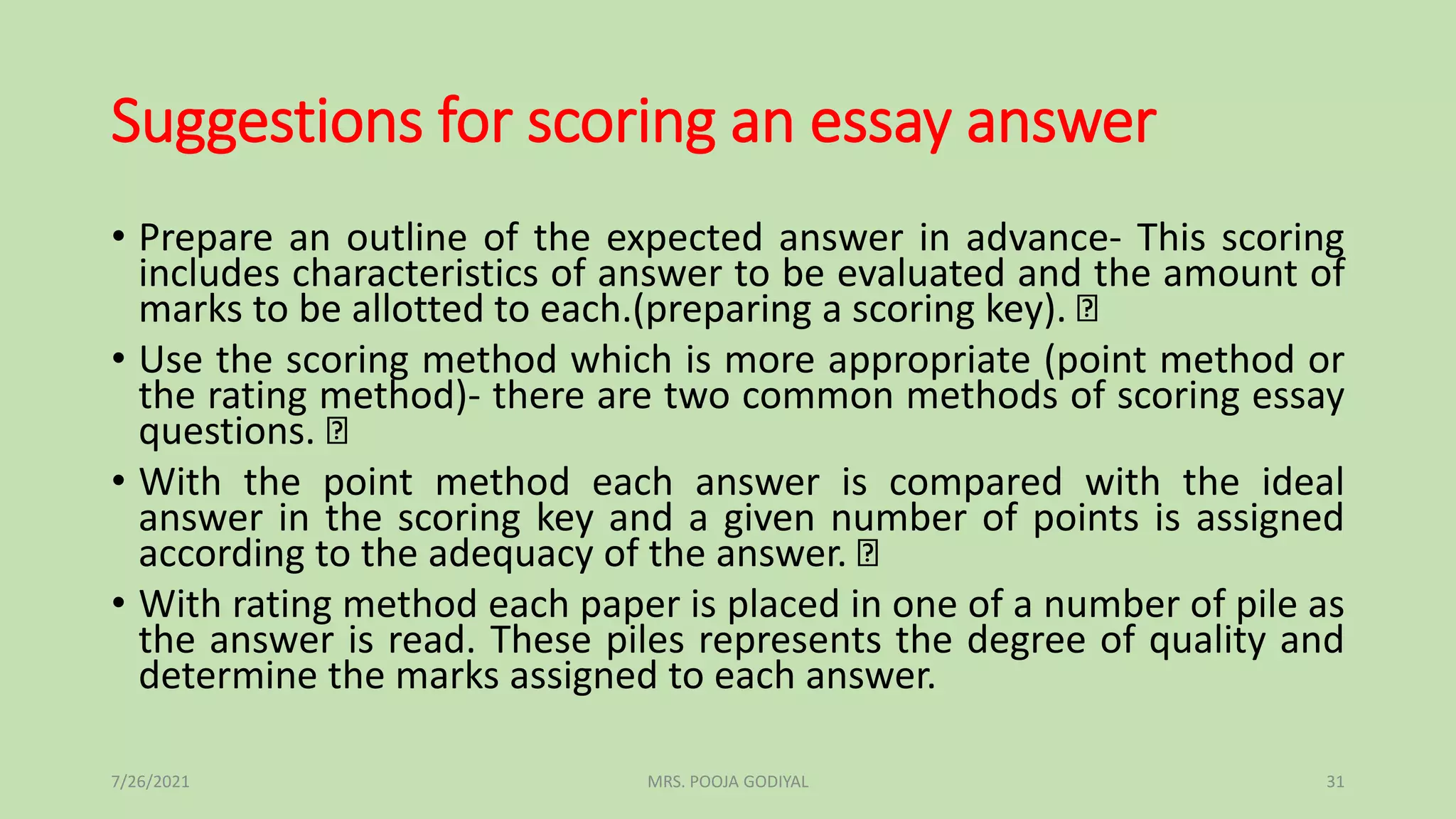 Suggestions for scoring an essay answer
• Prepare an outline of the expected answer in advance- This scoring
includes characteristics of answer to be evaluated and the amount of
marks to be allotted to each.(preparing a scoring key).
• Use the scoring method which is more appropriate (point method or
the rating method)- there are two common methods of scoring essay
questions.
• With the point method each answer is compared with the ideal
answer in the scoring key and a given number of points is assigned
according to the adequacy of the answer.
• With rating method each paper is placed in one of a number of pile as
the answer is read. These piles represents the degree of quality and
determine the marks assigned to each answer.
7/26/2021 31
MRS. POOJA GODIYAL
 