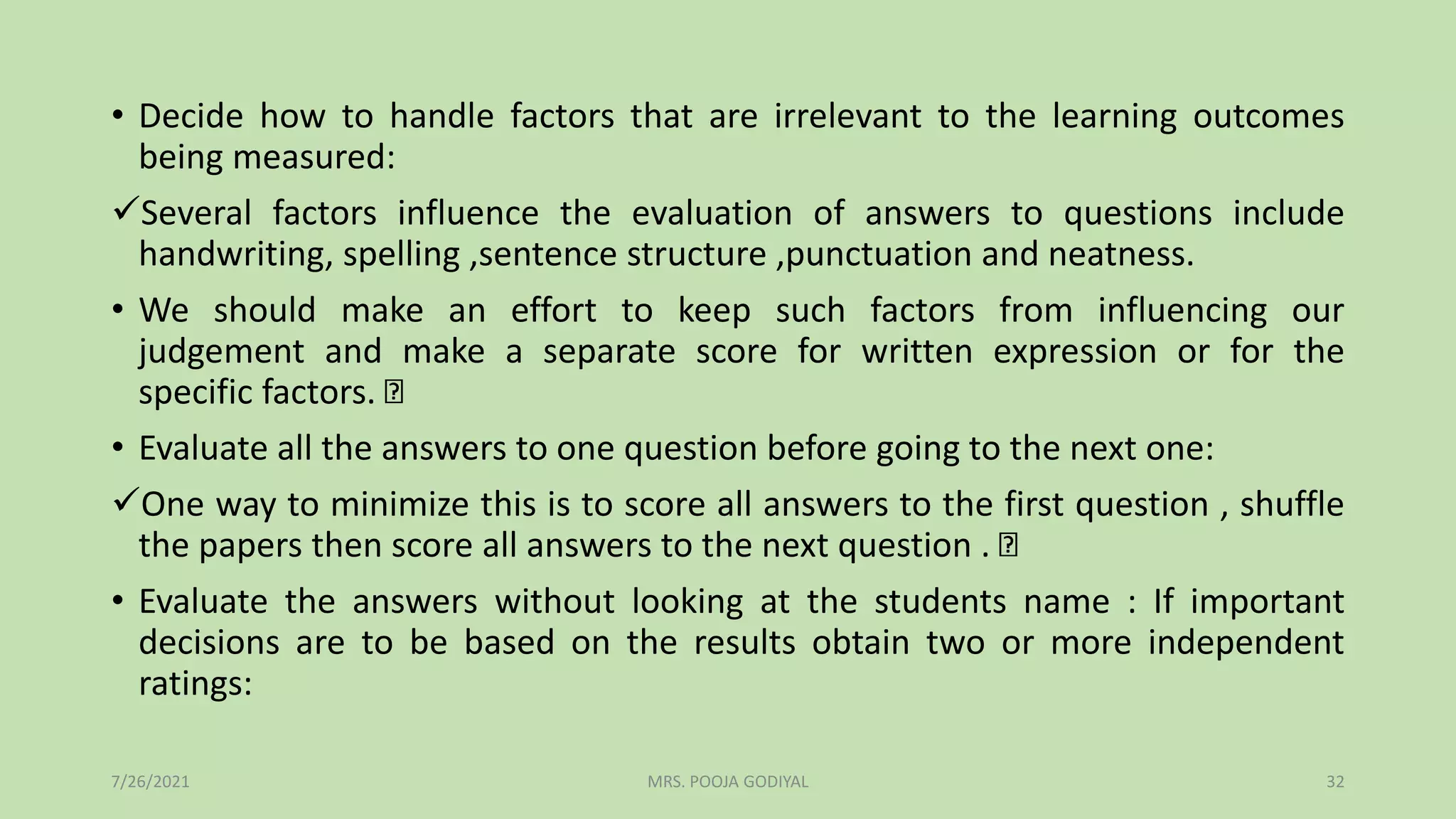 • Decide how to handle factors that are irrelevant to the learning outcomes
being measured:
Several factors influence the evaluation of answers to questions include
handwriting, spelling ,sentence structure ,punctuation and neatness.
• We should make an effort to keep such factors from influencing our
judgement and make a separate score for written expression or for the
specific factors.
• Evaluate all the answers to one question before going to the next one:
One way to minimize this is to score all answers to the first question , shuffle
the papers then score all answers to the next question .
• Evaluate the answers without looking at the students name : If important
decisions are to be based on the results obtain two or more independent
ratings:
7/26/2021 32
MRS. POOJA GODIYAL
 
