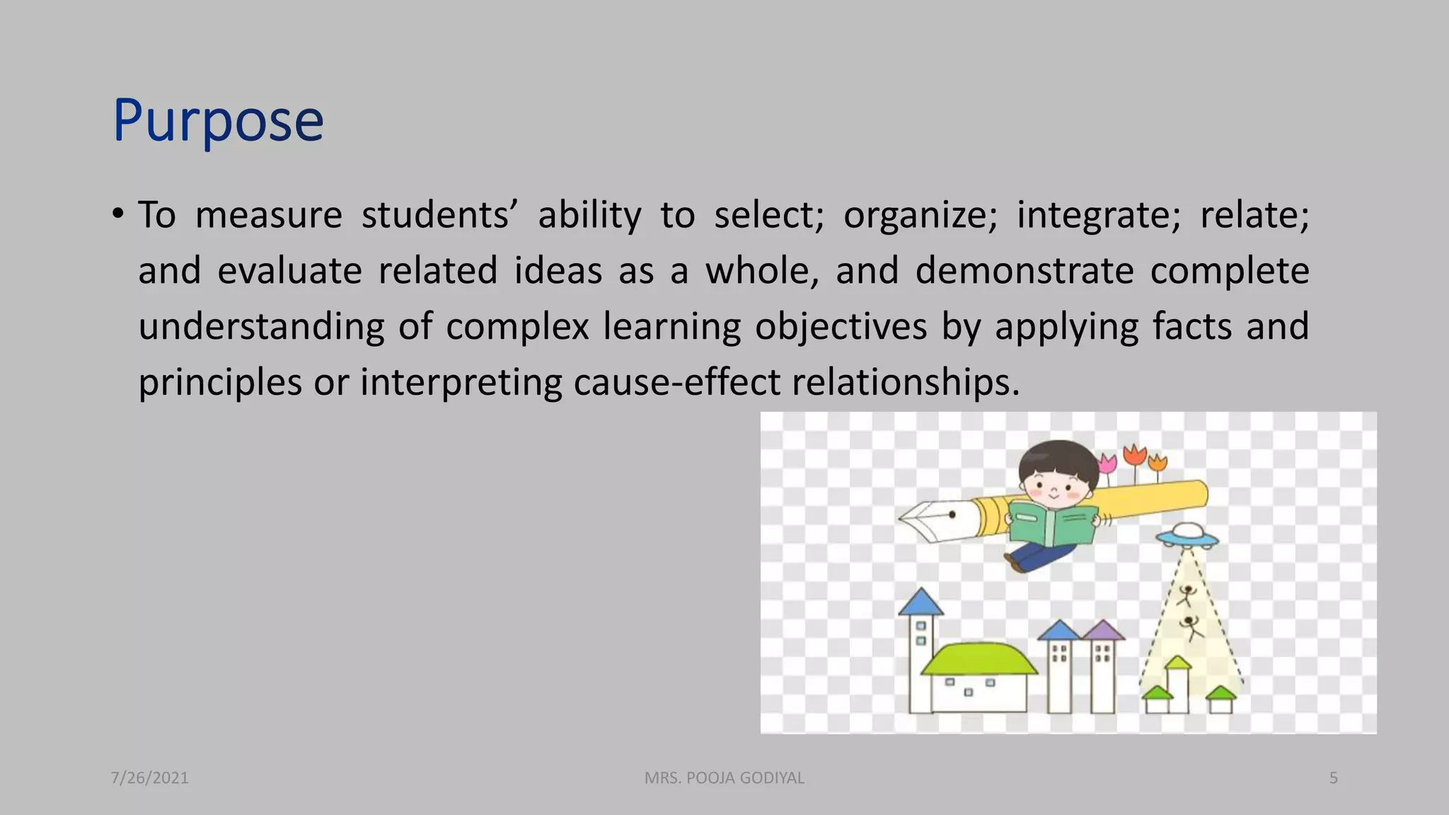 • To measure students’ ability to select; organize; integrate; relate;
and evaluate related ideas as a whole, and demonstrate complete
understanding of complex learning objectives by applying facts and
principles or interpreting cause-effect relationships.
7/26/2021 5
MRS. POOJA GODIYAL
 