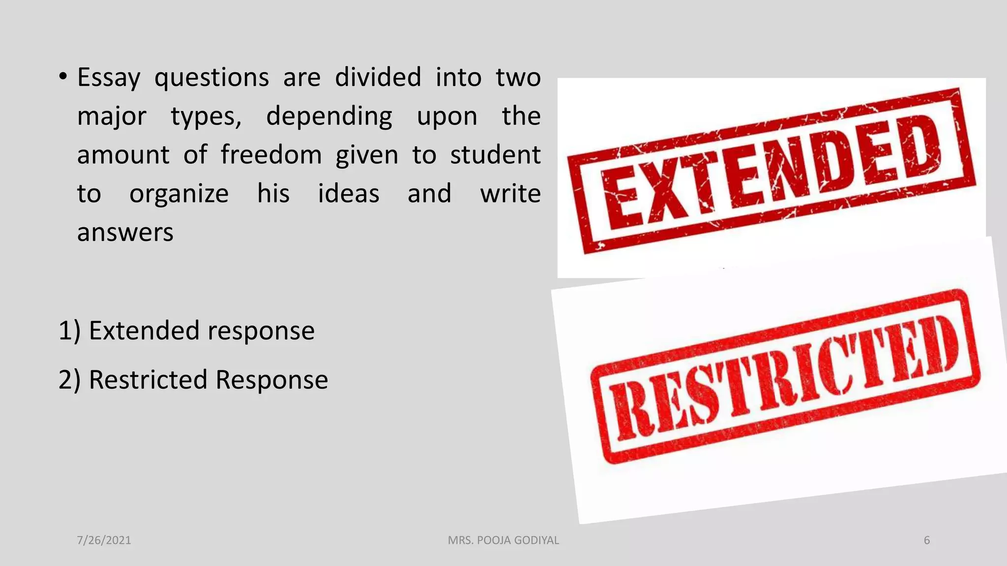 • Essay questions are divided into two
major types, depending upon the
amount of freedom given to student
to organize his ideas and write
answers
1) Extended response
2) Restricted Response
7/26/2021 6
MRS. POOJA GODIYAL
 