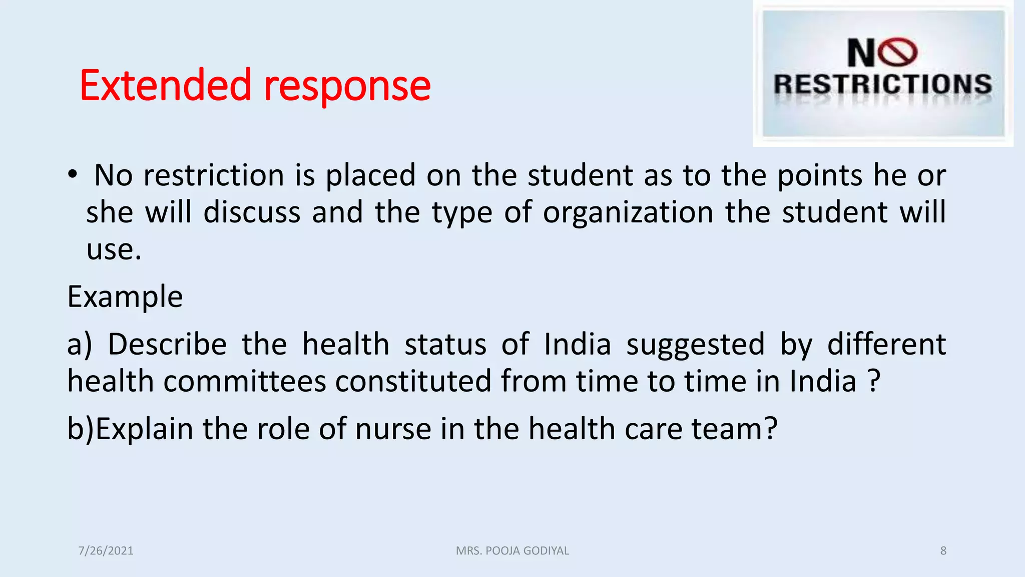 Extended response
• No restriction is placed on the student as to the points he or
she will discuss and the type of organization the student will
use.
Example
a) Describe the health status of India suggested by different
health committees constituted from time to time in India ?
b)Explain the role of nurse in the health care team?
7/26/2021 8
MRS. POOJA GODIYAL
 