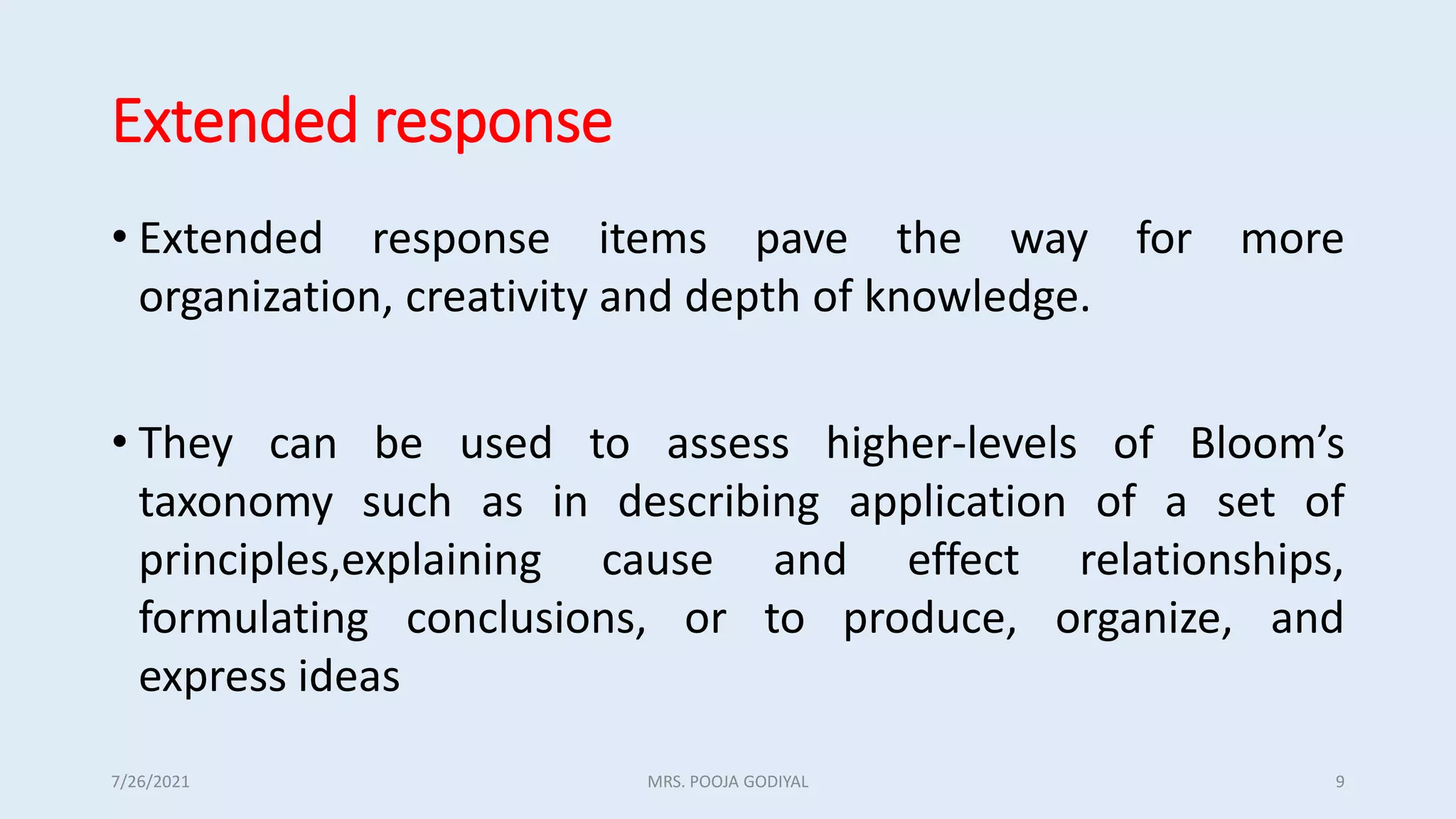 Extended response
• Extended response items pave the way for more
organization, creativity and depth of knowledge.
• They can be used to assess higher-levels of Bloom’s
taxonomy such as in describing application of a set of
principles,explaining cause and effect relationships,
formulating conclusions, or to produce, organize, and
express ideas
7/26/2021 9
MRS. POOJA GODIYAL
 