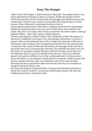 Essay The Stranger
Albert Camus The Stranger, is told by narrarator, Meursault . Our speaker seems to be a
person detached from feelings, he shows no emotion. Neither the external world in
which Meursault lives nor the internal world of his thoughts and attitudes possesses any
rational order. He doesn t have reasons for doing half of the things he does. For these
reasons I believe Meursault is determined, but doesn t know it.
Our protagonist and narrarator, Meursault is completely distant from his surroundings.
Significant emotional events do not even seem to effect him as they would for most
people. They don t even make a dent. He has no sentiment. His mothers death, a marriage
proposal, killing ... Show more content on Helpwriting.net ...
Our next main character is Marie Cardona. She is Meursaults woman. She proposes to
him but he is indifferent to the ideas of love and marriage, which doesn t even have a
negative effect on her feelings for him. In fact, it might even attract her a little more to
him because of his weirdness. She is disappointed in him but loves him and still wants
to marry him. She is loyal to Meursault and stands by him through out the trial. She is
not on the same level as our protagonist, obviously. She still holds onto hope in her life.
She believes in an upside in things. She shows emotion. For these reasons she is not
like Meursault. She can t just be so indifferent like her lover. They are on different
mental levels and have different views of the world around them. For these reasons I
believe that Marie is a free character. I think that she is a romantic. I think she goes with
the flow and does what she wants. I also think this is part of the reason she likes
Meursault. He doesn t question her about what she does when he is not around(even
though its because he doesn t care).
Our final main character is Raymond Sinter. If a person like Meursault could have a
friend, this is who he would be. I use the term friend loosely because with such and
indifferent personality, a real friend would
 