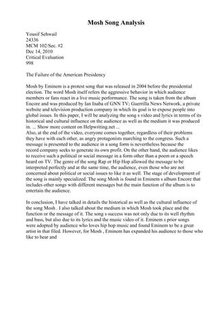 Mosh Song Analysis
Yousif Sehwail
24336
MCM 102/Sec. #2
Dec 14, 2010
Critical Evaluation
998
The Failure of the American Presidency
Mosh by Eminem is a protest song that was released in 2004 before the presidential
election. The word Mosh itself refers the aggressive behavior in which audience
members or fans react in a live music performance. The song is taken from the album
Encore and was produced by Ian Inaba of GNN TV; Guerrilla News Network, a private
website and television production company in which its goal is to expose people into
global issues. In this paper, I will be analyzing the song s video and lyrics in terms of its
historical and cultural influence on the audience as well as the medium it was produced
in. ... Show more content on Helpwriting.net ...
Also, at the end of the video, everyone comes together, regardless of their problems
they have with each other, as angry protagonists marching to the congress. Such a
message is presented to the audience in a song form is nevertheless because the
record company seeks to generate its own profit. On the other hand, the audience likes
to receive such a political or social message in a form other than a poem or a speech
heard on TV. The genre of the song Rap or Hip Hop allowed the message to be
interpreted perfectly and at the same time, the audience, even those who are not
concerned about political or social issues to like it as well. The stage of development of
the song is mainly specialized. The song Mosh is found in Eminem s album Encore that
includes other songs with different messages but the main function of the album is to
entertain the audience.
In conclusion, I have talked in details the historical as well as the cultural influence of
the song Mosh . I also talked about the medium in which Mosh took place and the
function or the message of it. The song s success was not only due to its well rhythm
and bass, but also due to its lyrics and the music video of it. Eminem s prior songs
were adopted by audience who loves hip hop music and found Eminem to be a great
artist in that filed. However, for Mosh , Eminem has expanded his audience to those who
like to hear and
 