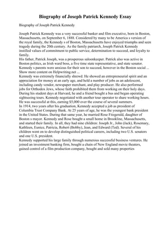 Biography of Joseph Patrick Kennedy Essay
Biography of Joseph Patrick Kennedy
Joseph Patrick Kennedy was a very successful banker and film executive, born in Boston,
Massachusetts, on September 6, 1888. Considered by many to be America s version of
the royal family, the Kennedy s of Boston, Massachusetts have enjoyed triumphs and seen
tragedy during the 20th century. As the family patriarch, Joseph Patrick Kennedy
instilled values of commitment to public service, determination to succeed, and loyalty to
family.
His father, Patrick Joseph, was a prosperous saloonkeeper. Patrick also was active in
Boston politics, as Irish ward boss, a five time state representative, and state senator.
Kennedy s parents were anxious for their son to succeed, however in the Boston social ...
Show more content on Helpwriting.net ...
Kennedy was extremely financially shrewd. He showed an entrepreneurial spirit and an
appreciation for money at an early age, and held a number of jobs as an adolescent,
including candy vendor, newspaper merchant, and play producer. He also performed
jobs for Orthodox Jews, whose faith prohibited them from working on their holy days.
During his student days at Harvard, he and a friend bought a bus and began operating
sightseeing tours. Kennedy negotiated with another tour operator to share working hours.
He was successful at this, earning $5,000 over the course of several summers.
In 1914, two years after his graduation, Kennedy accepted a job as president of
Columbia Trust Company Bank. At 25 years of age, he was the youngest bank president
in the United States. During that same year, he married Rose Fitzgerald, daughter of
Boston s mayor. Kennedy and Rose bought a small home in Brookline, Massachusetts,
and started their family. In all, they had nine children: Joseph Jr., John (Jack), Rosemary,
Kathleen, Eunice, Patricia, Robert (Bobby), Jean, and Edward (Ted). Several of his
children went on to develop distinguished political careers, including two U.S. senators
and one U.S. president.
Kennedy supported his large family through numerous successful business ventures. He
joined an investment banking firm, bought a chain of New England movie theaters,
gained control of a film production company, bought and sold many properties
 