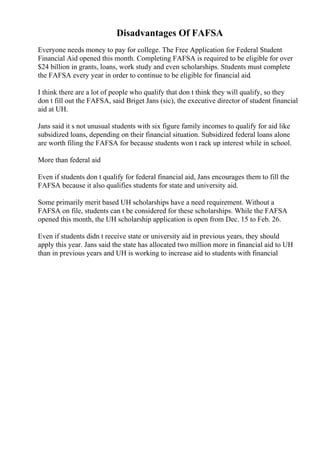 Disadvantages Of FAFSA
Everyone needs money to pay for college. The Free Application for Federal Student
Financial Aid opened this month. Completing FAFSA is required to be eligible for over
$24 billion in grants, loans, work study and even scholarships. Students must complete
the FAFSA every year in order to continue to be eligible for financial aid.
I think there are a lot of people who qualify that don t think they will qualify, so they
don t fill out the FAFSA, said Briget Jans (sic), the executive director of student financial
aid at UH.
Jans said it s not unusual students with six figure family incomes to qualify for aid like
subsidized loans, depending on their financial situation. Subsidized federal loans alone
are worth filing the FAFSA for because students won t rack up interest while in school.
More than federal aid
Even if students don t qualify for federal financial aid, Jans encourages them to fill the
FAFSA because it also qualifies students for state and university aid.
Some primarily merit based UH scholarships have a need requirement. Without a
FAFSA on file, students can t be considered for these scholarships. While the FAFSA
opened this month, the UH scholarship application is open from Dec. 15 to Feb. 26.
Even if students didn t receive state or university aid in previous years, they should
apply this year. Jans said the state has allocated two million more in financial aid to UH
than in previous years and UH is working to increase aid to students with financial
 