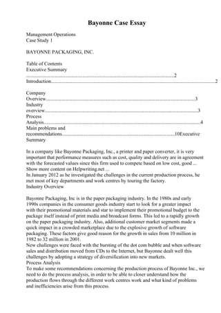 Bayonne Case Essay
Management Operations
Case Study 1
BAYONNE PACKAGING, INC.
Table of Contents
Executive Summary
......................................................................................................................2
Introduction...................................................................................................................................2
Company
Overview.......................................................................................................................3
Industry
overview..........................................................................................................................3
Process
Analysis.............................................................................................................................4
Main problems and
recommendations..........................................................................................10Executive
Summary
In a company like Bayonne Packaging, Inc., a printer and paper converter, it is very
important that performance measures such as cost, quality and delivery are in agreement
with the forecasted values since this firm used to compete based on low cost, good ...
Show more content on Helpwriting.net ...
In January 2012 as he investigated the challenges in the current production process, he
met most of key departments and work centres by touring the factory.
Industry Overview
Bayonne Packaging, Inc is in the paper packaging industry. In the 1980s and early
1990s companies in the consumer goods industry start to look for a greater impact
with their promotional materials and star to implement their promotional budget to the
package itself instead of print media and broadcast forms. This led to a rapidly growth
on the paper packaging industry. Also, additional customer market segments made a
quick impact in a crowded marketplace due to the explosive growth of software
packaging. These factors give good reason for the growth in sales from 10 million in
1982 to 32 million in 2001.
New challenges were faced with the bursting of the dot com bubble and when software
sales and distribution moved from CDs to the Internet, but Bayonne dealt well this
challenges by adopting a strategy of diversification into new markets.
Process Analysis
To make some recommendations concerning the production process of Bayonne Inc., we
need to do the process analysis, in order to be able to closer understand how the
production flows through the different work centres work and what kind of problems
and inefficiencies arise from this process.
 