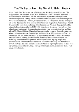 The, The Biggest Loser, Big World, By Robert Bogdan
Little People, Big World and RuPaul s Drag Race, The Bachelor and Survivor, The
Biggest Loser and The Real World Miss America and American Idol it is difficult to
watch American television in the first decade of the twenty first century without
encountering a freak. Britney Spears, called her 2009, forty nine show tour through the
US, Canada and the UK. Perhaps, more accurately, it is not so much that the circusgoes
on as that the circus has been revived in the American imagination. According to Robert
Bogdan in his socio historical study of the freak showin America, the popularity of the
circus had run its course by the 1940s (60), attracting in its waning years a lower class
of audience, such as new American immigrants, the rural poor and the urban working
class (55). The exhibition of freakshad become morally incorrect. Strangely, at the turn
of the twenty first century, America is revealing a renewed fascination with freaks, a
fascination that has not been so publicly apparent since the Victorian era when freak
exhibits were all the rage, and not just for backward country folk waiting for the
travelling circus to roll through town, but for sophisticated big city people who
frequented P.T. Barnum s famous American Museum at Broadway and Ann Street in
New York City. This time around, it is middle America enjoying the circus on their wide
screen televisions in the privileged privacy of their dens and theater rooms. As the vast
array of freaks in the
 