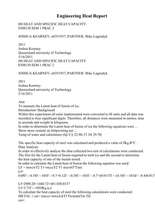 Engineering Heat Report
H8 HEAT AND SPECIFIC HEAT CAPACITY
ENB130 SEM 1 PRAC 2
JOSHUA KEARNEY; n8351937, PARTNER: Mike Lagendyk
2011
Joshua Kearney
Queensland university of Technology
5/16/2011
H8 HEAT AND SPECIFIC HEAT CAPACITY
ENB130 SEM 1 PRAC 2
JOSHUA KEARNEY; n8351937, PARTNER: Mike Lagendyk
2011
Joshua Kearney
Queensland university of Technology
5/16/2011
Aim
To measure the Latent heat of fusion of ice.
Introduction/ Background
Within this experiment all units implemented were converted to SI units and all data was
recorded to four significant digits. Therefore, all distances were measured in metres, time
in seconds and weight in kilograms.
In order to determine the Latent heat of fusion of ice the following equations were ...
Show more content on Helpwriting.net ...
Temp of water and calorimeter (бµ’C)| 22.90| 27.10| 29.70|
The specific heat capacity of steel was calculated and produced a value of JKg.В°C .
Data Analysis
In order to effectively analyse the data collected two sets of calculations were conducted.
The first for the Latent heat of fusion required to melt ice and the second to determine
the heat capacity of one of the metals tested.
In order to calculate the Latent heat of fusion the following equation was used:
LF = mwcwT2 T1+mcccT2 T1 micwО”Timi
Lf=
0.08Г—4.18Г—103Г—8.7+0.12Г—0.38Г—103Г—8.7+(0.0137Г—(4.18Г—103)Г—8.4)0.0137
Lf=2909.28+1440.72+481.030.0137
Lf=3.71Г—105JKg.в„ѓ
To calculate the heat capacity of steel the following calculations were conducted:
METAL 1 cm= (mccc+mwcw)(Tf Tw)mm(Tm Tf)
cm=
 