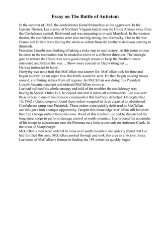 Essay on The Battle of Antietam
In the summer of 1862, the confederates found themselves as the aggressors. In the
Eastern Theater, Lee s army of Northern Virginia had driven the Union Armies away from
the Confederate capital, Richmond and was preparing to invade Maryland. In the western
theater, the confederate armies were also moving strong, into Kentucky. Due to the war
France and Britain were feeling the strain as cotton from the southern stateswas starting to
diminish.
President Lincoln was thinking of taking a risky step to seal victory. At this point in time
he came to the realization that he needed to move in a different direction. The strategic
goal to restore the Union was not a good enough reason to keep the Northern states
interested and behind the war. ... Show more content on Helpwriting.net ...
He was instructed to hurry.
Hurrying was not a trait that McClellan was known for. McClellan took his time and
began to draw out on paper how this battle would be won. He then began moving troops
around, combining armies from all regions. As McClellan was doing this President
Lincoln became inpatient and ordered McClellan to move.
Lee had outlined his whole strategy and told of the troubles the confederacy was
having in Special Order 191, he copied and sent it out to all commanders. Lee also sent
these orders to one of his division commanders that had been detached. On September
13, 1862 a Union corporal found these orders wrapped in three cigars at an abandoned
Confederate camp near Frederick. These orders were quickly delivered to McClellan
and this gave him a unique opportunity. Despite this knowledge McClellan still believed
that Lee s troops outnumbered his own. Word of this reached Lee and he dispatched the
long street corps to perform damage control at south mountain. Lee ordered the remainder
of his troops to concentrate near the Potomac on a little crossroads on Antietam Creek, In
the town of Sharpsburg#.
McClellan s men were ordered to cross over south mountain and quickly found that Lee
had fortified this area. McClellan pushed through and took this area as a victory. Since
Lee knew of McClellan s fortune in finding the 191 orders he quickly began
 