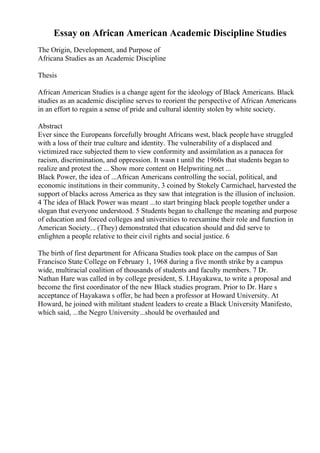 Essay on African American Academic Discipline Studies
The Origin, Development, and Purpose of
Africana Studies as an Academic Discipline
Thesis
African American Studies is a change agent for the ideology of Black Americans. Black
studies as an academic discipline serves to reorient the perspective of African Americans
in an effort to regain a sense of pride and cultural identity stolen by white society.
Abstract
Ever since the Europeans forcefully brought Africans west, black people have struggled
with a loss of their true culture and identity. The vulnerability of a displaced and
victimized race subjected them to view conformity and assimilation as a panacea for
racism, discrimination, and oppression. It wasn t until the 1960s that students began to
realize and protest the ... Show more content on Helpwriting.net ...
Black Power, the idea of ...African Americans controlling the social, political, and
economic institutions in their community, 3 coined by Stokely Carmichael, harvested the
support of blacks across America as they saw that integration is the illusion of inclusion.
4 The idea of Black Power was meant ...to start bringing black people together under a
slogan that everyone understood. 5 Students began to challenge the meaning and purpose
of education and forced colleges and universities to reexamine their role and function in
American Society... (They) demonstrated that education should and did serve to
enlighten a people relative to their civil rights and social justice. 6
The birth of first department for Africana Studies took place on the campus of San
Francisco State College on February 1, 1968 during a five month strike by a campus
wide, multiracial coalition of thousands of students and faculty members. 7 Dr.
Nathan Hare was called in by college president, S. I.Hayakawa, to write a proposal and
become the first coordinator of the new Black studies program. Prior to Dr. Hare s
acceptance of Hayakawa s offer, he had been a professor at Howard University. At
Howard, he joined with militant student leaders to create a Black University Manifesto,
which said, ...the Negro University...should be overhauled and
 