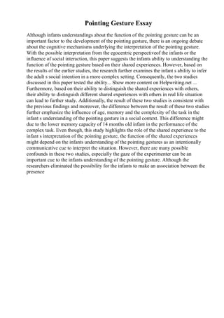Pointing Gesture Essay
Although infants understandings about the function of the pointing gesture can be an
important factor to the development of the pointing gesture, there is an ongoing debate
about the cognitive mechanisms underlying the interpretation of the pointing gesture.
With the possible interpretation from the egocentric perspectiveof the infants or the
influence of social interaction, this paper suggests the infants ability to understanding the
function of the pointing gesture based on their shared experiences. However, based on
the results of the earlier studies, the research further examines the infant s ability to infer
the adult s social intention in a more complex setting. Consequently, the two studies
discussed in this paper tested the ability... Show more content on Helpwriting.net ...
Furthermore, based on their ability to distinguish the shared experiences with others,
their ability to distinguish different shared experiences with others in real life situation
can lead to further study. Additionally, the result of these two studies is consistent with
the previous findings and moreover, the difference between the result of these two studies
further emphasize the influence of age, memory and the complexity of the task in the
infant s understanding of the pointing gesture in a social context. This difference might
due to the lower memory capacity of 14 months old infant in the performance of the
complex task. Even though, this study highlights the role of the shared experience to the
infant s interpretation of the pointing gesture, the function of the shared experiences
might depend on the infants understanding of the pointing gestures as an intentionally
communicative cue to interpret the situation. However, there are many possible
confounds in these two studies, especially the gaze of the experimenter can be an
important cue to the infants understanding of the pointing gesture. Although the
researchers eliminated the possibility for the infants to make an association between the
presence
 