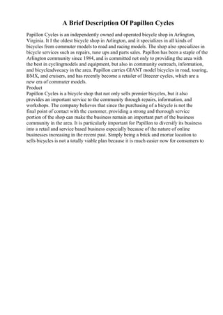 A Brief Description Of Papillon Cycles
Papillon Cycles is an independently owned and operated bicycle shop in Arlington,
Virginia. It I the oldest bicycle shop in Arlington, and it specializes in all kinds of
bicycles from commuter models to road and racing models. The shop also specializes in
bicycle services such as repairs, tune ups and parts sales. Papillon has been a staple of the
Arlington community since 1984, and is committed not only to providing the area with
the best in cyclingmodels and equipment, but also in community outreach, information,
and bicycleadvocacy in the area. Papillon carries GIANT model bicycles in road, touring,
BMX, and cruisers, and has recently become a retailer of Breezer cycles, which are a
new era of commuter models.
Product
Papillon Cycles is a bicycle shop that not only sells premier bicycles, but it also
provides an important service to the community through repairs, information, and
workshops. The company believes that since the purchasing of a bicycle is not the
final point of contact with the customer, providing a strong and thorough service
portion of the shop can make the business remain an important part of the business
community in the area. It is particularly important for Papillon to diversify its business
into a retail and service based business especially because of the nature of online
businesses increasing in the recent past. Simply being a brick and mortar location to
sells bicycles is not a totally viable plan because it is much easier now for consumers to
 