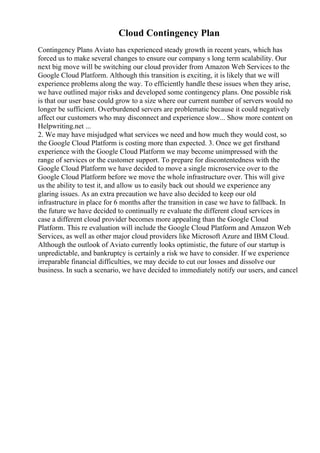Cloud Contingency Plan
Contingency Plans Aviato has experienced steady growth in recent years, which has
forced us to make several changes to ensure our company s long term scalability. Our
next big move will be switching our cloud provider from Amazon Web Services to the
Google Cloud Platform. Although this transition is exciting, it is likely that we will
experience problems along the way. To efficiently handle these issues when they arise,
we have outlined major risks and developed some contingency plans. One possible risk
is that our user base could grow to a size where our current number of servers would no
longer be sufficient. Overburdened servers are problematic because it could negatively
affect our customers who may disconnect and experience slow... Show more content on
Helpwriting.net ...
2. We may have misjudged what services we need and how much they would cost, so
the Google Cloud Platform is costing more than expected. 3. Once we get firsthand
experience with the Google Cloud Platform we may become unimpressed with the
range of services or the customer support. To prepare for discontentedness with the
Google Cloud Platform we have decided to move a single microservice over to the
Google Cloud Platform before we move the whole infrastructure over. This will give
us the ability to test it, and allow us to easily back out should we experience any
glaring issues. As an extra precaution we have also decided to keep our old
infrastructure in place for 6 months after the transition in case we have to fallback. In
the future we have decided to continually re evaluate the different cloud services in
case a different cloud provider becomes more appealing than the Google Cloud
Platform. This re evaluation will include the Google Cloud Platform and Amazon Web
Services, as well as other major cloud providers like Microsoft Azure and IBM Cloud.
Although the outlook of Aviato currently looks optimistic, the future of our startup is
unpredictable, and bankruptcy is certainly a risk we have to consider. If we experience
irreparable financial difficulties, we may decide to cut our losses and dissolve our
business. In such a scenario, we have decided to immediately notify our users, and cancel
 