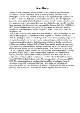Stone Henge
It seems that the human race is infatuated with stones. Stones are used for jewelry,
architecture,1 statues, tombstones, and even printing. Printing on stone is called
lithography. Even the word stone has many uses in the english language: a criminal can
be stoned to death, and the British unit of weight is known as a stone. Going back to
prehistoric times, specifically the Neolithicperiod, may provide some answers of why we
as a species are so drawn to stone and its many uses. Relics from the Neolithic period are
large man made stone formations, known as megaliths, that were built from 10,000 2,000
BCE. Some evolutionary step happened in this time period where humans started to
manipulate colossal stones into markers, alignments, fanes,... Show more content on
Helpwriting.net ...
A lot of these stone circles no longer stand, like the ones at Carnac. Stone Henge, the most
famous of the megaliths, is located in Wiltshire, England, and was built around 3000
2000 BC. The biggest stones at Stone Henge are the sarsen stones, averaging height about
30 feet and weight 25 tons. The sarsen stones make up the posts and lintels at the site,
meaning that upright stones hold the flat stones on top of them. Smaller stones, known
as bluestones, make up the inner circle of Stone Henge, usually weighing around 4 tons.
Stone Henge s architecture lines up with astronomical events, like the Summer Solstice.
On the Summer Solstice, the sun rises behind a marker stone, known as the Heel Stone.
The sun s rays shine through the posts that align perfectly with the Heel Stone, creating a
powerfully aligned image. A ditch surrounding the megalithic site contains human
remains, some of which have been identified as humans from other places, not just
people native to the area. There are remains of a metal worker that4 lived in Germany
around 3000 BCE and a little boy from the Mediterranean that was buried around 5000
BCE. This suggests that people may have pilgrimaged here as a place for burial. It
seems that the neolithic people that built Stone Henge had a vast knowledge of
astronomy, architecture, and engineering. It is largely believed that this colossal site was
primarily used for religious ceremonies that took taking place with astronomical
 