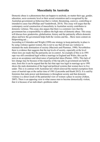 Masculinity In Australia
Domestic abuse is a phenomena that can happen to anybody, no matter their age, gender,
education, socio economic level or their sexual orientation and is recognised by the
Australian government as behaviour that is violent, threatening, coercive, controlling or
intended to cause fear (Phillips and Vanderbroek, 2014). This essay will argue that the
contempory social construction of masculinity in Australian society contributes to
domestic violence. This essay also argues that there is a common view that the
government has a responsibility to address the high rates of domestic abuse. This essay
will discuss how genderroles, globalisation, history and the patriarchy affects domestic
abuse and how the government helps both the victims and the... Show more content on
Helpwriting.net ...
According to Crittenden and Wright (1999) one strategy to keep patriarchy in place is
by using violence against women, this is not to say that all men use violence to
maintain the male domination of society (Macionis and Plummer, 1998). Nevertheless
there is evidence that suggests that the top levels of society, especially at the level
where laws are made that the patriarchy are in control. An example of this is in 1991
rape was still considered legal within a marriage in England and Wales, this can be
seen as an acceptance and observance of patriarchal ideas (Painter, 1995). This lack of
law change may be because of the majority of the top jobs in government are held by
men, from this it can be argued that the fact that rape was legal in marriage up to 1991
shows the male domination of the legal and political systems that women have to live
under. This is in contrast with Australian law which removed the marital exemption from
cases of marital rape at the earlier time of 1981 (Larcombe and Heath 2012). It is said by
feminists that male power and dominance is throughout society and that domestic
violence is a direct result of the patriarchal view of women s place in society (Aitken,
2007). There is an opposing view to what causes men to become domestically violent,
that it is because of an individual s problems rather
 