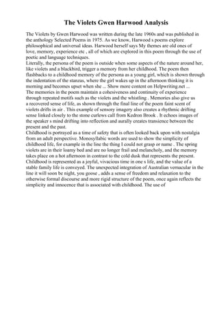 The Violets Gwen Harwood Analysis
The Violets by Gwen Harwood was written during the late 1960s and was published in
the anthology Selected Poems in 1975. As we know, Harwood s poems explore
philosophical and universal ideas. Harwood herself says My themes are old ones of
love, memory, experience etc , all of which are explored in this poem through the use of
poetic and language techniques.
Literally, the persona of the poem is outside when some aspects of the nature around her,
like violets and a blackbird, trigger a memory from her childhood. The poem then
flashbacks to a childhood memory of the persona as a young girl, which is shown through
the indentation of the stanzas, where the girl wakes up in the afternoon thinking it is
morning and becomes upset when she ... Show more content on Helpwriting.net ...
The memories in the poem maintain a cohesiveness and continuity of experience
through repeated motifs such as the violets and the whistling . Memories also give us
a recovered sense of life, as shown through the final line of the poem faint scent of
violets drifts in air . This example of sensory imagery also creates a rhythmic drifting
sense linked closely to the stone curlews call from Kedron Brook . It echoes images of
the speaker s mind drifting into reflection and aurally creates transience between the
present and the past.
Childhood is portrayed as a time of safety that is often looked back upon with nostalgia
from an adult perspective. Monosyllabic words are used to show the simplicity of
childhood life, for example in the line the thing I could not grasp or name . The spring
violets are in their loamy bed and are no longer frail and melancholy, and the memory
takes place on a hot afternoon in contrast to the cold dusk that represents the present.
Childhood is represented as a joyful, vivacious time in one s life, and the value of a
stable family life is conveyed. The unexpected integration of Australian vernacular in the
line it will soon be night, you goose , adds a sense of freedom and relaxation to the
otherwise formal discourse and more rigid structure of the poem, once again reflects the
simplicity and innocence that is associated with childhood. The use of
 