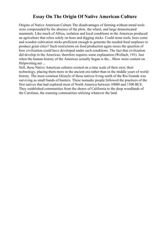 Essay On The Origin Of Native American Culture
Origins of Native American Culture The disadvantages of farming without metal tools
were compounded by the absence of the plow, the wheel, and large domesticated
mammals. Like much of Africa, isolation and local conditions in the Americas produced
an agriculture that relies solely on hoes and digging sticks. Could stone tools, hoes come
and wooden cultivation sticks proficient enough to generate the needed food surpluses to
produce great cities? Such restrictions on food production again raises the question of
how civilization could have developed under such conditions. The fact that civilization
did develop in the Americas, therefore requires some explanation (Wellach, 191). Just
when the human history of the Americas actually began is the... Show more content on
Helpwriting.net ...
Still, these Native American cultures existed on a time scale of their own; their
technology, placing them more in the ancient era rather than in the middle years of world
history. The most common lifestyle of those natives living north of the Rio Grande was
surviving as small bands of hunters. These nomadic people followed the practices of the
first natives that had explored most of North America between 10000 and 1500 BCE.
They established communities from the shores of California to the deep woodlands of
the Carolinas, the roaming communities utilizing whatever the land
 