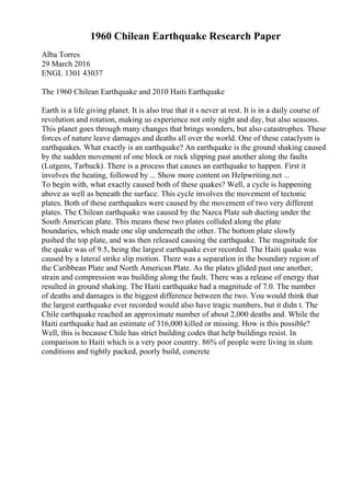 1960 Chilean Earthquake Research Paper
Alba Torres
29 March 2016
ENGL 1301 43037
The 1960 Chilean Earthquake and 2010 Haiti Earthquake
Earth is a life giving planet. It is also true that it s never at rest. It is in a daily course of
revolution and rotation, making us experience not only night and day, but also seasons.
This planet goes through many changes that brings wonders, but also catastrophes. These
forces of nature leave damages and deaths all over the world. One of these cataclysm is
earthquakes. What exactly is an earthquake? An earthquake is the ground shaking caused
by the sudden movement of one block or rock slipping past another along the faults
(Lutgens, Tarbuck). There is a process that causes an earthquake to happen. First it
involves the heating, followed by ... Show more content on Helpwriting.net ...
To begin with, what exactly caused both of these quakes? Well, a cycle is happening
above as well as beneath the surface. This cycle involves the movement of tectonic
plates. Both of these earthquakes were caused by the movement of two very different
plates. The Chilean earthquake was caused by the Nazca Plate sub ducting under the
South American plate. This means these two plates collided along the plate
boundaries, which made one slip underneath the other. The bottom plate slowly
pushed the top plate, and was then released causing the earthquake. The magnitude for
the quake was of 9.5, being the largest earthquake ever recorded. The Haiti quake was
caused by a lateral strike slip motion. There was a separation in the boundary region of
the Caribbean Plate and North American Plate. As the plates glided past one another,
strain and compression was building along the fault. There was a release of energy that
resulted in ground shaking. The Haiti earthquake had a magnitude of 7.0. The number
of deaths and damages is the biggest difference between the two. You would think that
the largest earthquake ever recorded would also have tragic numbers, but it didn t. The
Chile earthquake reached an approximate number of about 2,000 deaths and. While the
Haiti earthquake had an estimate of 316,000 killed or missing. How is this possible?
Well, this is because Chile has strict building codes that help buildings resist. In
comparison to Haiti which is a very poor country. 86% of people were living in slum
conditions and tightly packed, poorly build, concrete
 