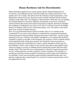 Dianne Rawlinson And Sex Discrimination
Dianne Rawlinson applied to be a prison guard with the Alabama Department of
Corrections. The Department had a minimum height and weight requirement of 120
pounds and 5 feet 2 inches. She did not meet the minimum weight requirement, so the
Department refused to hire her. Rawlinson sued on behalf of herself and all similarly
situated women under Title VII, alleging sex discrimination. While this suit was pending,
the Alabama Board of Corrections adopted a rule banning women from working in
contact positions that require close physical proximity to inmates. Rawlinson amended
her complaint to challenge the new rule as well. The U.S. District Court for the Middle
District of Alabama ruled in favor of Rawlinson (Oyez, n.d.). The district court found...
Show more content on Helpwriting.net ...
How can a governmental business operate normally when it is in violation of the
Constitution? Every action of government is constrained by constitutional limitations.
Normal operation of all government functions takes place within them. A prison system
operating in obvious violation of the Eighth Amendment is an exception that should be
remedied as quickly as possible. In the meantime, the existence of such violations should
not be legitimatized by calling them normal. Nor should the Court accept them as
justifying conduct that would otherwise violate a statute intended to remedy age old
discrimination. Where is the evidence in the record to show that women guards would
create any danger to security in Alabama prisons significantly greater than that which
already exists? The Court first sees women guards as a threat to security because there
are few visible deterrents to inmate assaults on women custodians. The rationale is a
treacherous myth that women as guards will generate sexual assaults and it should not
be justifiable. Is the Court saying that women should be punished because their very
presence might provoke sexual assaults? It is not fair for women to pay the price in lost
job opportunities for the
 