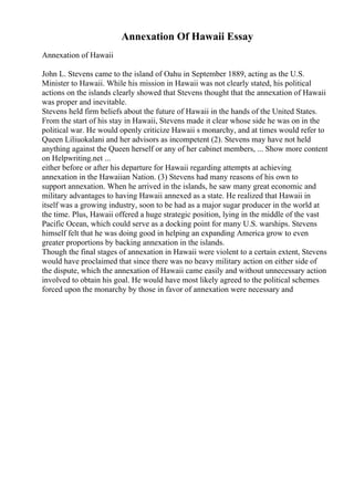 Annexation Of Hawaii Essay
Annexation of Hawaii
John L. Stevens came to the island of Oahu in September 1889, acting as the U.S.
Minister to Hawaii. While his mission in Hawaii was not clearly stated, his political
actions on the islands clearly showed that Stevens thought that the annexation of Hawaii
was proper and inevitable.
Stevens held firm beliefs about the future of Hawaii in the hands of the United States.
From the start of his stay in Hawaii, Stevens made it clear whose side he was on in the
political war. He would openly criticize Hawaii s monarchy, and at times would refer to
Queen Liliuokalani and her advisors as incompetent (2). Stevens may have not held
anything against the Queen herself or any of her cabinet members, ... Show more content
on Helpwriting.net ...
either before or after his departure for Hawaii regarding attempts at achieving
annexation in the Hawaiian Nation. (3) Stevens had many reasons of his own to
support annexation. When he arrived in the islands, he saw many great economic and
military advantages to having Hawaii annexed as a state. He realized that Hawaii in
itself was a growing industry, soon to be had as a major sugar producer in the world at
the time. Plus, Hawaii offered a huge strategic position, lying in the middle of the vast
Pacific Ocean, which could serve as a docking point for many U.S. warships. Stevens
himself felt that he was doing good in helping an expanding America grow to even
greater proportions by backing annexation in the islands.
Though the final stages of annexation in Hawaii were violent to a certain extent, Stevens
would have proclaimed that since there was no heavy military action on either side of
the dispute, which the annexation of Hawaii came easily and without unnecessary action
involved to obtain his goal. He would have most likely agreed to the political schemes
forced upon the monarchy by those in favor of annexation were necessary and
 