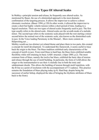 Two Types Of Altered Scales
In Mobley s principle tension and release, he frequently uses altered scales. As
mentioned by Bauer, the use of a diminished approach is the most dramatic
confirmation of the targeting process. It allows the improviser to achieve a direct
chromatic resolution .(Bauer 1994, p.120) In other words, it allowed the improviser to
create a short but highly volatile tension within a short period of time, leading to a
logical resolution. There are two types of altered scales frequently used in jazz. The first
type usually refers to the altered scale. Altered scales are the seventh mode of a melodic
minor. The second type refers to the octatonic scale played with the root starting a minor
second below the normal root of the octatonic scale, also known as the diminished scale
in jazz. In the Voice leading Parsimony in the Musicof... Show more content on
Helpwriting.net ...
Mobley would use two distinct yet related theme and place them in two parts, this created
a concept for motif development. To understand this framework, it seems useful to trace
back the origin to the blues. The blues tradition exhibited early characteristics of the
concept of motifs in jazz. From rural blues to hard bop, the blues form exhibited notable
flexibility while still retaining its basic AAB1 structure. (Alper 2005, p.2). The most
common form of blues, namely the twelve bar blues, exhibited the basic idea of tension
and release through the use of motif building. In particular, the form of AAB allows the
singer or the instrumentalist to use their A melodic line in both the tonic and
subdominant chords. This allows the building of tension through motif repetition, with
the B line as a point of resolution with the accompaniment of V I cadence. This practice
remains the foundation of blues playing today (p.4). Hard bop, despite being the
successor of earlier bebop, displayed the idea of bringing the rhythmic attributes of blues
back to the front.(
 