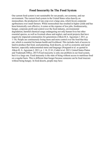 Food Insecurity In The Food System
Our current food system is not sustainable for our people, our economy, and our
environment. The current food system in the United States relies heavily on
monoculture, the production of one crop over a large area, which favors corporate
agribusiness over small farmers. While monoculture has resulted in higher yields and has
been historically cost effective, it comes at the expense of less jobs, foodinsecurity,
hunger, corporate profit and control over the food industry, environmental
degradation, harmful chemical usage endangering not only human lives but other
essential species, as well as livestock abuse and neglect, and racial projects that have
negatively impacted communities for generations (Alkon H.A. Agyeman J. 2011, p.
1 14). People are continuously losing more and more control over the food that they
eat, which is essential for human health and livelihood. This includes lack of access to
land to produce that food, seed patenting, food deserts, as well as economic and racial
barriers, especially undocumented status and language (Norgaard et al. as quoted in
Alkon H. A. Agyeman J. 2011, p. 1 14, 23 41; Cediel et al. 2013; United States Patten
and Trademark Office, 2017) Food insecurity is only one problem in our food system,
but it is a large one. Food insecurity is the state of being without access to nutritious food
on a regular basis. This is different than hunger because someone can be food insecure
without being hungry. In food deserts, people may have
 