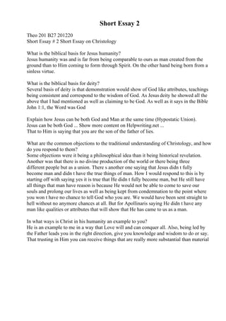 Short Essay 2
Theo 201 B27 201220
Short Essay # 2 Short Essay on Christology
What is the biblical basis for Jesus humanity?
Jesus humanity was and is far from being comparable to ours as man created from the
ground than to Him coming to form through Spirit. On the other hand being born from a
sinless virtue.
What is the biblical basis for deity?
Several basis of deity is that demonstration would show of God like attributes, teachings
being consistent and correspond to the wisdom of God. As Jesus deity he showed all the
above that I had mentioned as well as claiming to be God. As well as it says in the Bible
John 1:1, the Word was God
Explain how Jesus can be both God and Man at the same time (Hypostatic Union).
Jesus can be both God ... Show more content on Helpwriting.net ...
That to Him is saying that you are the son of the father of lies.
What are the common objections to the traditional understanding of Christology, and how
do you respond to them?
Some objections were it being a philosophical idea than it being historical revelation.
Another was that there is no divine production of the world or there being three
different people but as a union. There s another one saying that Jesus didn t fully
become man and didn t have the true things of man. How I would respond to this is by
starting off with saying yes it is true that He didn t fully become man, but He still have
all things that man have reason is because He would not be able to come to save our
souls and prolong our lives as well as being kept from condemnation to the point where
you won t have no chance to tell God who you are. We would have been sent straight to
hell without no anymore chances at all. But for Apollinaris saying He didn t have any
man like qualities or attributes that will show that He has came to us as a man.
In what ways is Christ in his humanity an example to you?
He is an example to me in a way that Love will and can conquer all. Also, being led by
the Father leads you in the right direction, give you knowledge and wisdom to do or say.
That trusting in Him you can receive things that are really more substantial than material
 