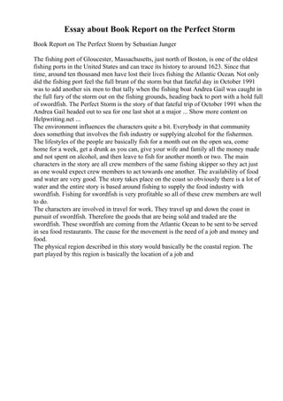 Essay about Book Report on the Perfect Storm
Book Report on The Perfect Storm by Sebastian Junger
The fishing port of Gloucester, Massachusetts, just north of Boston, is one of the oldest
fishing ports in the United States and can trace its history to around 1623. Since that
time, around ten thousand men have lost their lives fishing the Atlantic Ocean. Not only
did the fishing port feel the full brunt of the storm but that fateful day in October 1991
was to add another six men to that tally when the fishing boat Andrea Gail was caught in
the full fury of the storm out on the fishing grounds, heading back to port with a hold full
of swordfish. The Perfect Storm is the story of that fateful trip of October 1991 when the
Andrea Gail headed out to sea for one last shot at a major ... Show more content on
Helpwriting.net ...
The environment influences the characters quite a bit. Everybody in that community
does something that involves the fish industry or supplying alcohol for the fishermen.
The lifestyles of the people are basically fish for a month out on the open sea, come
home for a week, get a drunk as you can, give your wife and family all the money made
and not spent on alcohol, and then leave to fish for another month or two. The main
characters in the story are all crew members of the same fishing skipper so they act just
as one would expect crew members to act towards one another. The availability of food
and water are very good. The story takes place on the coast so obviously there is a lot of
water and the entire story is based around fishing to supply the food industry with
swordfish. Fishing for swordfish is very profitable so all of these crew members are well
to do.
The characters are involved in travel for work. They travel up and down the coast in
pursuit of swordfish. Therefore the goods that are being sold and traded are the
swordfish. These swordfish are coming from the Atlantic Ocean to be sent to be served
in sea food restaurants. The cause for the movement is the need of a job and money and
food.
The physical region described in this story would basically be the coastal region. The
part played by this region is basically the location of a job and
 