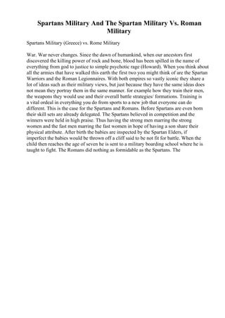 Spartans Military And The Spartan Military Vs. Roman
Military
Spartans Military (Greece) vs. Rome Military
War. War never changes. Since the dawn of humankind, when our ancestors first
discovered the killing power of rock and bone, blood has been spilled in the name of
everything from god to justice to simple psychotic rage (Howard). When you think about
all the armies that have walked this earth the first two you might think of are the Spartan
Warriors and the Roman Legionnaires. With both empires so vastly iconic they share a
lot of ideas such as their military views, but just because they have the same ideas does
not mean they portray them in the same manner. for example how they train their men,
the weapons they would use and their overall battle strategies/ formations. Training is
a vital ordeal in everything you do from sports to a new job that everyone can do
different. This is the case for the Spartans and Romans. Before Spartans are even born
their skill sets are already delegated. The Spartans believed in competition and the
winners were held in high praise. Thus having the strong men marring the strong
women and the fast men marring the fast women in hope of having a son share their
physical attribute. After birth the babies are inspected by the Spartan Elders, if
imperfect the babies would be thrown off a cliff said to be not fit for battle. When the
child then reaches the age of seven he is sent to a military boarding school where he is
taught to fight. The Romans did nothing as formidable as the Spartans. The
 