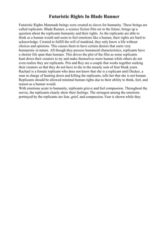 Futuristic Rights In Blade Runner
Futuristic Rights Manmade beings were created as slaves for humanity. These beings are
called replicants. Blade Runner, a science fiction film set in the future, brings up a
question about the replicants humanity and their rights. As the replicants are able to
think as a human would and seem to feel emotions like a human, their rights are hard to
acknowledge. Created to fulfill the will of mankind, they only know a life without
choices and opinions. This causes them to have certain desires that seem very
humanistic in nature. All though they possess humanoid characteristics, replicants have
a shorter life span than humans. This drives the plot of the film as some replicants
hunt down their creators to try and make themselves more human while others do not
even realize they are replicants. Pris and Roy are a couple that works together seeking
their creators so that they do not have to die in the measly sum of four bleak years.
Rachael is a female replicant who does not know that she is a replicant until Decker, a
man in charge of hunting down and killing the replicants, tells her that she is not human.
Replicants should be allowed minimal human rights due to their ability to think, feel, and
reason as a human would.
With emotions acute to humanity, replicants grieve and feel compassion. Throughout the
movie, the replicants clearly show their feelings. The strongest among the emotions
portrayed by the replicants are fear, grief, and compassion. Fear is shown while they
 