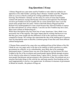 Eng Questions 2 Essay
1.Silence Dogood was a pen name used by Franklin to write while he worked as an
apprentice at his older brother s printing shop in Boston. Franklin used Mrs. Dogood s
name as a cover so that he could get his writings published without his brother
knowing. Poor Richard s Almanac was the name of a series of issues that Franklin
created with numerous sayings that became well known and respected. Poor Richard
served to get Franklin involved in public life on a more formal basis since it was the
reason many people knew his name. I believe that both Silence Dogood and Poor
Richard were autobiographical to some extent because they allowed Franklin to express
his ideas and opinions on various subjects. I can also see how Franklin may have used...
Show more content on Helpwriting.net ...
While these descriptions may have been true of some Americans, I don t think it was
necessarily true of the majority. One major impact that his writings had however was
that they gave some insight into the differences of life in the American colonies as
compared to Europe. His writings also represented the idea of the melting pot of America
since his descriptions seem to describe a common group of men that came from different
cultural backgrounds.
3.Thomas Paine seemed to be a man who was embittered from all the failures of his life.
I think he was very angry early in life due to his inability to hold a position as a sailor,
government tax collector, or as a schoolteacher, most likely due to his seemingly
opinionated nature. Common Sense was one of the things he was best known for since
it added to the fire of the revolution and roused people against British attempts at peace.
As for what he writes about in Common Sense, I agree with it. Society is a place where
most people find pleasure and government is the restriction of that. Government acts as a
structure that keeps things in line with the law and keeps anarchy from breaking out but
used inappropriately it can be a vice against men. In reference to structure of government
in Britain he remarks , the palaces of kings are
 