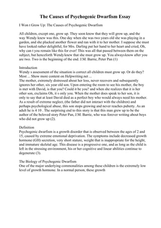 The Causes of Psychogenic Dwarfism Essay
I Won t Grow Up: The Causes of Psychogenic Dwarfism
All children, except one, grow up. They soon know that they will grow up, and the
way Wendy knew was this. One day when she was two years old she was playing in a
garden, and she plucked another flower and ran with it to her mother. I suppose she must
have looked rather delightful, for Mrs. Darling put her hand to her heart and cried, Oh,
why can t you remain like this for ever! This was all that passed between them on the
subject, but henceforth Wendyknew that she must grow up. You alwaysknow after you
are two. Two is the beginning of the end. J.M. Barrie, Peter Pan (1)
Introduction
Wendy s assessment of the situation is correct all children must grow up. Or do they?
Most ... Show more content on Helpwriting.net ...
The mother, extremely distressed about her loss, never recovers and subsequently
ignores her other, six year old son. Upon entering the room to see his mother, the boy
is met with David, is that you? Could it be you? and when she realizes that it is her
other son, exclaims Oh, it s only you. When the mother does speak to her son, it is
only to say that at least David died as a perfect boy who would always need his mother.
As a result of extreme neglect, (the father did not interact with the children) and
perhaps psychological abuse, this son stops growing and never reaches puberty. As an
adult he is 4 10 . The surprising end to this story is that this man grew up to be the
author of the beloved story Peter Pan, J.M. Barrie, who was forever writing about boys
who did not grow up (2).
Definition
Psychogenic dwarfism is a growth disorder that is observed between the ages of 2 and
15, caused by extreme emotional deprivation. The symptoms include decreased growth
hormone (GH) secretion, very short stature, weight that is inappropriate for the height,
and immature skeletal age. This disease is a progressive one, and as long as the child is
left in the stressing environment, his or her cognitive and linear abilities continue to
degenerate (3).
The Biology of Psychogenic Dwarfism
One of the major underlying commonalities among these children is the extremely low
level of growth hormone. In a normal person, these growth
 