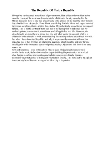 The Republic Of Plato s Republic
Though we ve discussed many kinds of governments, ideal cities and even ideal rulers
over the course of the semester, from Aristotle s Politics to the city described in the
Melian dialogue, there is one that undoubtedly left a greater on me than the other the city
described in Plato s Republic. From Platos remarkably feminist ideals and vague sense of
barebones socialism, there s a lot in this citythat I hypothetically would throw my support
behind. This is not to say that I think that this is the best option of the cities that we
studied options, or even that it would even work if applied to real life. However, the
ideas brought up about how to create this city and what would be required of all it s
citizens in order to make it work are undeniably fascinating and are never black or white.
But what I love about the Republic, and why it so personally resonates with and has
impacted me, is that it brings up interesting questions about morality and how far one
should go in order to create a perceived perfect society . Questions that there is no easy
answer to.
First and foremost, I want to talk about Plato s ideas of specialization and what it
entails. In the book, Before Socrates has begun building his perfect city, he is asked
what Justice is. A long conversation and debate ensues where finally Socrates
essentially says that justice is filling out your role in society. This turns out to be a pillar
in the society he will create, seeing as his ideal city is dependent
 