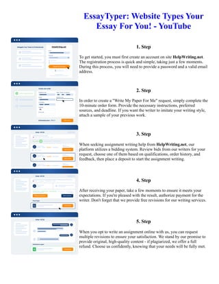 EssayTyper: Website Types Your
Essay For You! - YouTube
1. Step
To get started, you must first create an account on site HelpWriting.net.
The registration process is quick and simple, taking just a few moments.
During this process, you will need to provide a password and a valid email
address.
2. Step
In order to create a "Write My Paper For Me" request, simply complete the
10-minute order form. Provide the necessary instructions, preferred
sources, and deadline. If you want the writer to imitate your writing style,
attach a sample of your previous work.
3. Step
When seeking assignment writing help from HelpWriting.net, our
platform utilizes a bidding system. Review bids from our writers for your
request, choose one of them based on qualifications, order history, and
feedback, then place a deposit to start the assignment writing.
4. Step
After receiving your paper, take a few moments to ensure it meets your
expectations. If you're pleased with the result, authorize payment for the
writer. Don't forget that we provide free revisions for our writing services.
5. Step
When you opt to write an assignment online with us, you can request
multiple revisions to ensure your satisfaction. We stand by our promise to
provide original, high-quality content - if plagiarized, we offer a full
refund. Choose us confidently, knowing that your needs will be fully met.
EssayTyper: Website Types Your Essay For You! - YouTube EssayTyper: Website Types Your Essay For You! -
YouTube
 