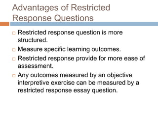 Advantages of Restricted 
Response Questions 
 Restricted response question is more 
structured. 
 Measure specific learning outcomes. 
 Restricted response provide for more ease of 
assessment. 
 Any outcomes measured by an objective 
interpretive exercise can be measured by a 
restricted response essay question. 
 
