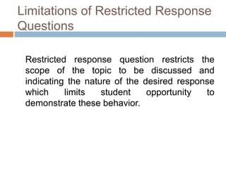 Limitations of Restricted Response 
Questions 
Restricted response question restricts the 
scope of the topic to be discussed and 
indicating the nature of the desired response 
which limits student opportunity to 
demonstrate these behavior. 
 